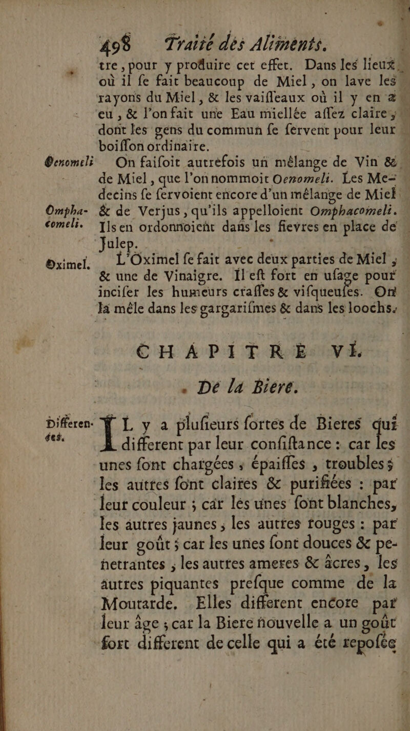 ei 498 Traité dés Aliments. | tre ,pour y produire cet effet. Dans les lieux où il fe fair beaucoup de Miel, on lave les rayons du Miel, &amp; les vaifleaux où il y en 2m eu , &amp; l’onfait une Eau miellée aflez claire; dont les gens du commun fe fervent pour leur « boiffon ordinaire. ®enomeli On faifoit autrefois un mélange de Vin &amp;, de Miel , que l’onnommoit Oeromeli. Les Me= decins fe fervoient encore d’un mêlange de Mie Ompha- &amp; de Verjus, qu'ils appelloient Omphacomeli. comeli. T]sen ordonnoicht dans les fievres en place de « ulep. ù J L'Oximel fe fair avec deux parties de Miel ; … une de Vinaigre. Îl'eft fort en ufage pour incifer les humeurs crafles &amp; vifqueufes. On Ja mêle dans les gargarifmes &amp; dans les loochs. po Oximel. CHAPITRE VÉ . Dé la Bieré. Differen. Ÿ [, y a plufieurs fortes de Bieres qui ta À different par leur confiftance : cat les unes font chaïgées ; épaifles , troublesÿ les auttes font claires &amp; purifiées : par leur couleur ; car lés unes font blanches, les autres jaunes ; les autres fouges : par leur goût ; car les unes font douces &amp; pe- hetrantes ; les autres ameres &amp; âcres, les autres piquantes prefque comme de la Moutarde. Elles different encore par leur âge ; cat la Biere ñouvelle a un goût fort different de celle qui a été repofée
