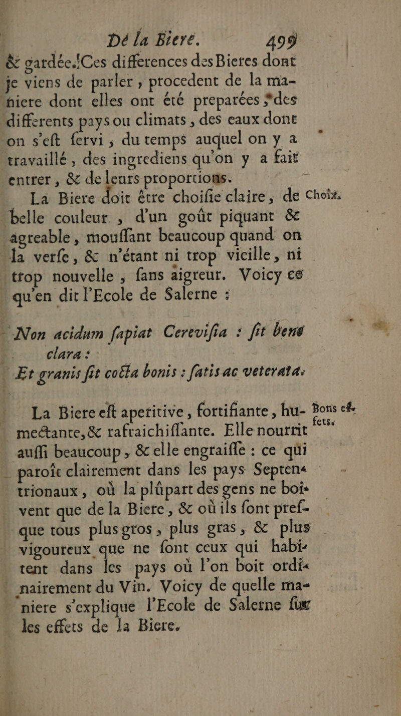 à gardée.fCes differences des Bieres dont je viens de parler ; procedent de la ma2- differents pays ou climats , des eaux dont on s'eft fervi , du temps auquel on y a travaillé, des ingrediens qu'on y a fait entrer, &amp; de leurs proportions. La Biere doit être choifie claire, de Ÿ- la verfe, &amp; n'étant ni trop vicille, ni qu'en dit l'Ecole de Salerne : Non acidum fapiat Cerevifia : fit bene clara : La Bicreeft apefitive , fortifiante , hu- mectante, &amp; rafraichiflante. Elle nourrit auffi beaucoup, &amp; elle engraifle : ce qui trionaux, où la plüpart des gens ne bois vent que de la Biere, &amp; où ils font pref- que tous plus OTOS ; plus gras, &amp; plus vigoureux que ne font ceux qui habi- tent dans les pays où l'on boit ordi« niere s'explique l’Ecole de Salerne (4 les effets de la Biere. | Choix, Bons ef, CtS«