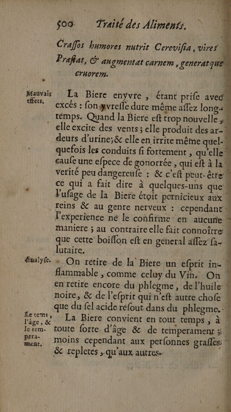 Craffés humores nutrit Cerevifia, vires sl Pr aflat, &amp; AUÇIRENtat Carnem , gencratqui 4 Cruorern. if Lu \#0 Mauvais La Biere enyvie , étant prife aveém excés : fongvrefle dure même aflez longa témps. Quand la Bicre eft trop nouvelle ;.. elle excite des vents; elle produit des ar- deuts d’urine;&amp; elle en irrite même quel- quefois les conduits fi fortement , qu'elle” caufe une ef pece de gonorrée, qui eft à la. verité peu dangereufe : &amp; c’eft peut-être ce qui à fait dire à quelques-uns que L maniere ; au contraire elle fait connoître! F que cette boiflon eft en general affez {1- lutaire. 5 ” flammable ; comme celuy du Vih, On * en tetire encore du phlegme, de l’huile: L noire, &amp; de l’efprit qui n’eft autre chofe x que du fel acide réfout dans du phlegme. :w La Biere convient en tour temps , à ar &amp; repletes ; qu'aux autres» Ô