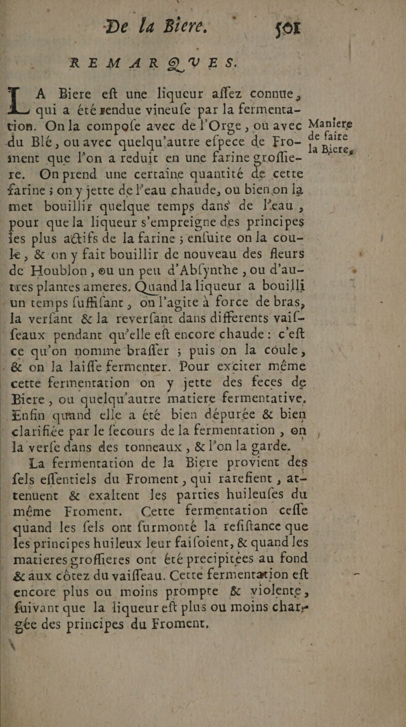De La Biere, Sox REMARQUES. | es Biere eft une liqueur affez connue, qui a été rendue vineufe par la fermenta- tion. On la compofe avec de l'Orge, ou avec du Blé, ou avec quelqu’autre efpece de Fro- ment que l’on a reduit en une farine groflie- re. Onprend une certaine quantité de cette farine ; on y jette de l’eau chaude, où bienon la met bouillir quelque temps dans de l'eau, pour que la liqueur s’empreigne des principes les plus aétifs de la farine ; enfuire on la cou- de Houblon , eu un peu d’Abfynthe , ou d’au- la verfanc &amp; la reverfant dans differents vaif- feaux pendant qu’elle eft encore chaude: c'eft ce qu’on nomume braffer ; puis on la coule, &amp; on la laifle fermenter. Pour exciter même cette fermentation on y jette des feces de Bicre, ou quelqu’autre matiere fermentative. Enfin quand elle a été bien dépurée &amp; bien clarifiée par le fecours de la fermentation , on la verfe dans des tonneaux , &amp; l’on la garde. La fermentation de la Biere provient des fels effentiels du Froment , qui rarefient , at- même Froment. Cette fermentation cefle quand les fels ont furmonté la refiftance que les principes huileux leur faifoient, &amp; quand les matieres grofheres ont été precipitces au fond &amp; aux côtez du vaiffeau. Cette fermentation eft encore plus ou moins prompte &amp; violente, Maniere de faire la Bicres