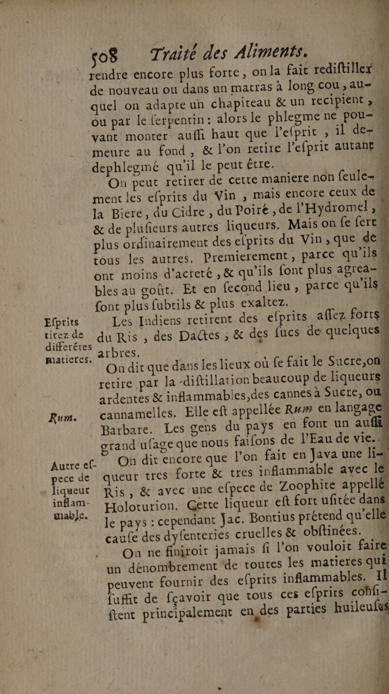 ( so8 Traité des Aliments. L- rendre encore plus forte, onla fait rediftiller de nouveau où dans un matras à long cou , au- w quel on adapte un chapiteau &amp; un récipient y ou par le ferpentin: alors le phlegme ne pou= M vant monter auffi haut que l'elprit ; il de- -meure au fond, &amp; l'on retire l'efprit autant M dephlegme qu'il le peut être. . À On peut retirer de cette maniere non feule- ment les efprits du Vin, mais encore ceux dem la Bicre, du Cidre , du Poire ,de l’'Hydromel , &amp; de plufieurs autres liqueurs. Mais on fe fercu plus ordinairement des efprits du Vin,que dè tous les autres. Prernierement, parce qu'ils ont moins d'acreté ,&amp; qu'ils font plus agrea- $ bles au goût. Et en fecond lieu , parce qu'ils 2 x Efprits Les Indiens retirent des efprits aflez forts die de du Ris , des Dates ; &amp; des fucs de quelquesa iferéres : | maticres. arbres. #2 J 7100 On dir que dans les lieux où fe fait le Sucre,on# retire par la -diftillation beaucoup de liqueurs ardentes &amp; inflammable L Rum. cannamelles. Elle eft appellée R#/# en langag . Barbare. Les gens du paÿs en font un auf grand ufage que nous faifons de l'Eau de vie. w Autreef. On dit encore que l’on fait en Java une li= pece de queur tres forte &amp; tres inflammable avec les liqueut Ris, &amp; avec une efpece de Zoophite appellé AS Holoturion, Gette liqueur eft fort ufirée dans F* Je pays : cependant Jac. Bontius prétend qu'elle caufe des dyfenteries cruelles &amp; obftinées. ñ On ne finiroit jamais fi l’on vouloir faire un dénombrement de toutes les matieres qui euvent fournir des efprits inflammables. Il fuit de fçavoir que tous ces efprits cohfi= ftent principalement en,des parties huileufes ne D [a L°e] [a] » S Le] [al [°2] SD” on ce on ri o 2 [e] *