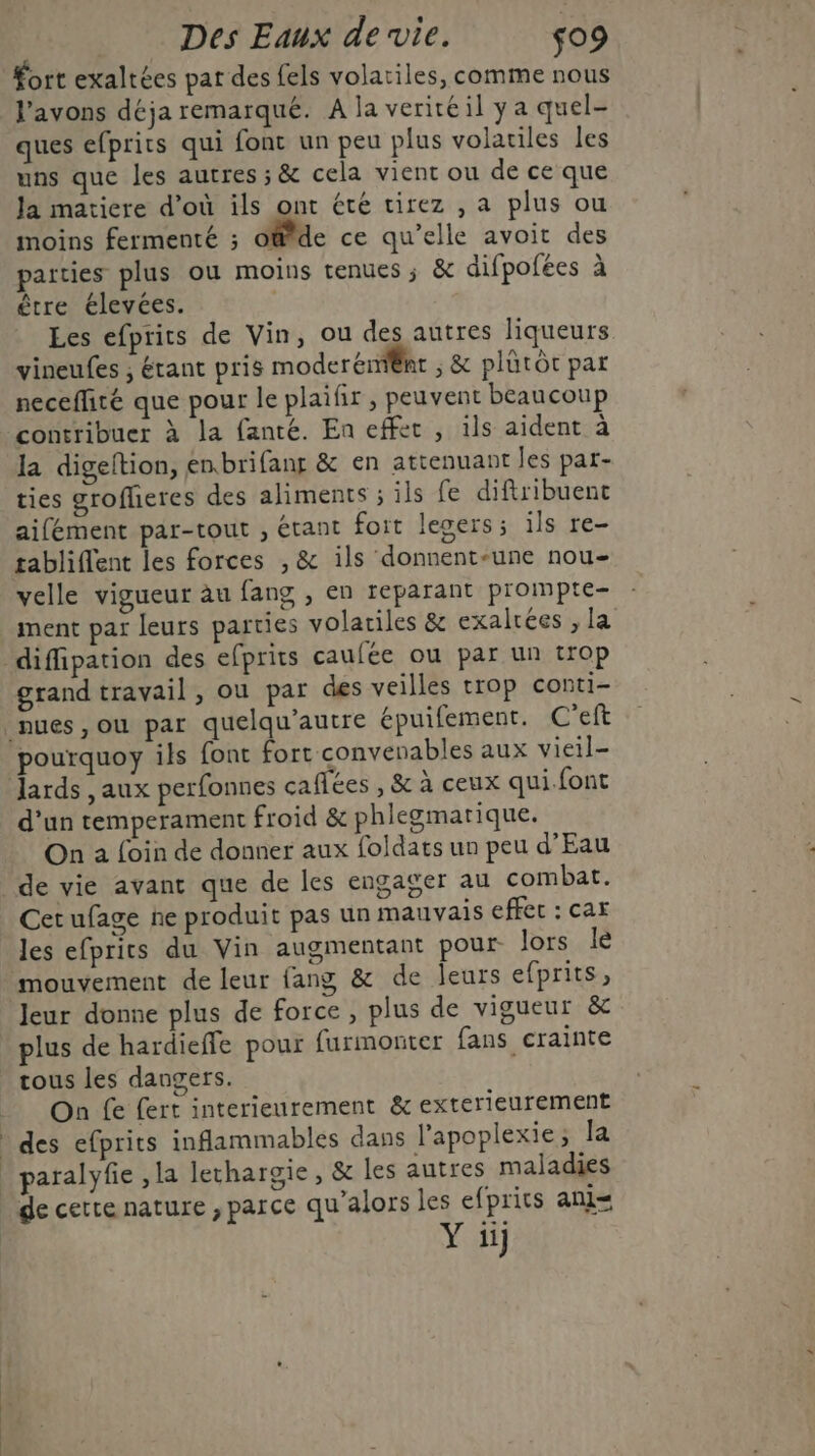 fort exaltées pat des fels volatiles, comme nous l'avons déja remarqué. A la veriréil y a quel- ques efprits qui font un peu plus volatiles les uns que les autres ; &amp; cela vient ou de ce que Ja matiere d’où ils ont été tirez , a plus ou moins fermenté ; o@fde ce qu’elle avoit des parties plus ou moins tenues ; &amp; difpofées à être élevées. Les efprics de Vin, ou des autres liqueurs vineufes ; Étant pris moderéni@ht ; &amp; plütôc par neceflité que pour le plaifir , peuvent beaucoup contribuer à la fanté. En effet , ils aident à la digeltion, enbrifang &amp; en attenuant les par- ties grofheres des aliments ; ils fe diftribuent aifément par-tout , étant foit legers; ils re- tablifent les forces , &amp; ils donnent-une nou- velle vigueur àu fang , en reparant prompte- ment par leurs parties volariles &amp; exalrées , la _diffipation des efprits caufée ou par un trop grand travail, ou par des veilles trop conti- nues, ou par quelqu’autre épuifement. C'eft pourquoy ils font fort convenables aux vieil- Jards , aux perfonnes caffées , &amp; à ceux qui.font d'un temperament froid &amp; phlegmarique. On 2 foin de donner aux foldats un peu d'Eau de vie avant que de les engager au combat. Cetufage ne produit pas un mauvais effect : car les efprits du Vin augmentant pour lors le mouvement de leur fang &amp; de leurs efprits, Jeur donne plus de force, plus de vigueur &amp; plus de hardieffe pour furmonter fans crainte tous les dangers. On fe fert interieurement &amp; exterieurement | des efprits inflammables dans l'apoplexie ; la | paralyfe ,la lethargie, &amp; les autres maladies de certe nature , parce qu’alors les efprits ani=