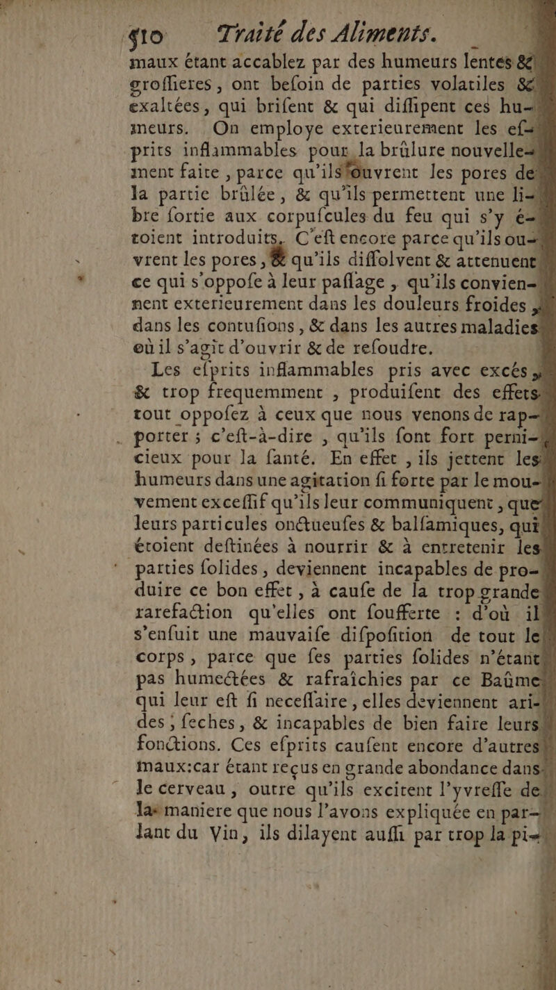 maux étant accablez par des humeurs lentes 8! grofheres , ont befoin de parties volatiles Sc exaltées, qui brifent &amp; qui diflipent ces hu-# meurs. On employe exterieurement les ef prits inflammables pour la brulure nouvelle ment faite , parce qu'ilsiguvrent les pores dé la partie brûlée, &amp; qu'ils permettent une li bre fortie aux corpufcules du feu qui s’y é= toient introduits, C'eft encore parce qu’ilsou= vrent les pores , &amp; qu’ils diffolvent &amp; attenuents ce qui s’oppofe à leur paflage , qu’ils convien nent exterieurement dans les douleurs froides dans les contufions , &amp; dans les autres maladies où il s’agit d'ouvrir &amp; de refoudre. : Les efprits inammables pris avec excéss &amp; trop frequemment , produifent des effets tout oppofez à ceux que nous venons de rap= porter ; c’eft-à-dire , qu'ils font fort perni-## cieux pour Ja fanté. En effet , ils jettent le humeurs dans une agitation fi forte par le mou- vement exceffif qu’ils leur communiquent , qu leurs particules on@ueufes &amp; balfamiques, qui éroient deftinées à nourrir &amp; à entretenir le: parties folides, deviennent incapables de pro- duire ce bon effet , à caufe de la trop grande rarefaction qu'elles ont foufferte : d’où il s'enfuit une mauvaife difpofition de tout Iek corps, parce que fes parties folides n’étantk pas humedtées &amp; rafraïîchies par ce Baûmes qui leur eft fi neceflaire, elles deviennent ariM des ;, feches, &amp; incapables de bien faire leurs# fonctions. Ces efprits caufent encore d’autres maux:car étant reçus en grande abondance dans le cerveau , outre qu'ils excitent l’yvreffe dem lasmaniere que nous l’avons expliquée en par- Jant du Vin, ils dilayent aufhi par crop F4 à he % t