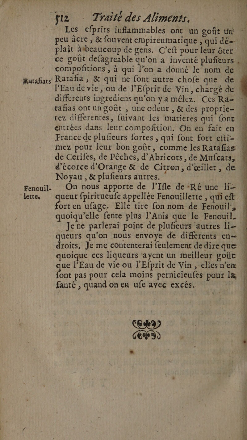 Katafats Fenouil- lette, HAL Traite des Aliments. Les efprits inflammables ont un goût tr peu âcre , &amp; fouvent empireumatique , qui de-- plait àtbeaucoup de gens. C’eft pour leur ôter ce gout defagreable qu’on a inventé plufieurs compofitions , à qui l’on a donné le nom de Ratafia, &amp; qui ne font autre chofe que de l'Eau de vie, ou de l’Efprir de Vin, chargé de differents ingrediens qu’on ya mélez. Ces Ra- tafias ontungoët , une odeur , &amp; des proprie- tez differentes, fuivant les matieres qui font entrées dans leur compoñition. On en fait en France de plufeurs fortes , qui font fort eiti- mez pour leur bon goût, comme les Ratafas de Cerifes, de Pêches, d’Abricots, de Mufcats, d'écorce d'Orange &amp; de Citron, d’œillet, de Noyau, &amp; plufieurs autres. On nous apporte de l’Ifle de ‘Ré une li- queur fpiritueufe appellée Fenouillette , qui eft fort en ufage. Elle tire fon nom de Fenouil', quoiqu’elle fente plus l’Anis que le Fenouil. Je ne parlerai point de plufieurs autres li— queurs qu'on nous envoye de differents en— droits, Je me contenterai feulement dedire que quoique ces liqueurs ‘ayent un meilleur goût que l’Eau de vie ou l'Efprit de Vin, elles n’en font pas pour cela moins pernicieufes pour l&amp; fanté , quand on en ufe avec excés. CS) ÿ