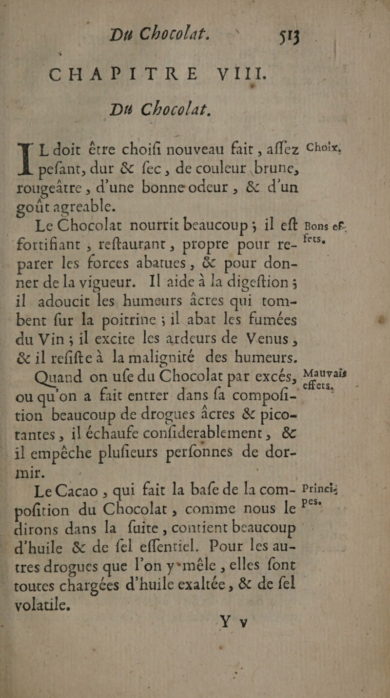 CMOSRMELT KR E VIII. DH Chocolat. © L'doit être choifi nouveau fait , aflez Choix pefant, dur &amp; fec, de couleur brune, rougeatre , d'une bonneodeur, &amp; d’un goût agreable. Le Chocolat nourrit beaucoup; il ef Bons ef ets. parer les forces abatues, &amp; pour don- ner de la vigueur. Il'aide à la digeftion ; il adoucit les humeurs äâcres qui tom- bent fur la poitrine ; il abat les fumées du Vin; il excice les ardeurs de Venus, &amp; il refifte à la malignité des humeurs. Quand on ufe du Chocolat par excés, PTE ou qu'on a fait entrer dans fa compoñ- tion beaucoup de drogues âcres &amp; pico- tantes , il échaufe confiderablement, &amp; il empêche plufieurs perfonnes de dor- Le Cacao , qui fait la bafe de la com- Princis pofition du Chocolat , comme nous le P* dirons dans la fuite, contient beaucoup tres drogues que l’on y*mèêle , elles font volatile.