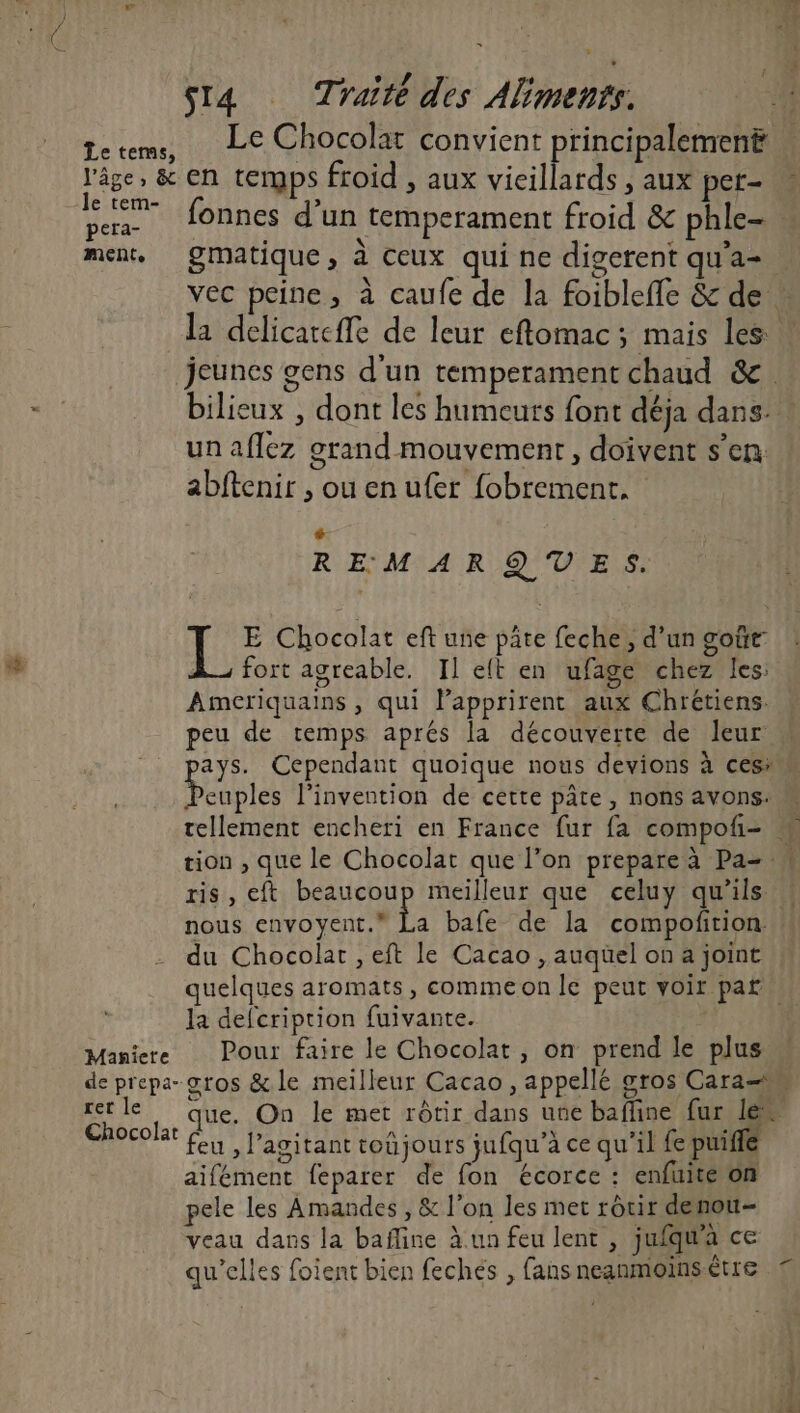 Let , ù ‘ à sI4 Traite des Aliments. AN ee Chocolat convient rincipalement l'âge, &amp; en tergps froid , aux vicillards , aux pet- 1 >» » ° per 10nnes d’un temperament froid &amp; phle-. ment, QMatique, à Ceux qui ne digerent qu'a- vec peine, à caufe de la foibleffe &amp; de la delicareffe de leur eftomac ; mais les: jeunes gens d'un temperament chaud &amp;. bilieux , dont les humeurs font déja dans! un aflez grand mouvement, doivent s’en abftenir , ou en ufer fobrement. + REMARQUES. JL E Chocolat eft une pâte feche, d’un goûr À_ fort agreable. Il elt en ufage chez les: Ameriquains , qui lapprirent aux Chrétiens. peu de temps aprés la découverte de leur: ays. Cependant quoique nous devions à ces: bcuples l'invention de cette pâte, nons avons: tellement encheri en France fur fa compofi= M tion , que le Chocolat que l’on prepare à Pa- ris, eft beaucoup meilleur que celuy qu'ils « nous envoyent. a bafe de la compoftrion du Chocolat , eft le Cacao , auquel on a joint quelques aromats, commeon le peut voir par la defcription fuivante. Maniere Pour faire le Chocolat, on prend le plus de prepa- sros &amp;le meilleur Cacao, appellé gros Cara= rer le que. On le met rôtir dans une bafline fur le“ HP feu, l’agitant toûjours jufqu’à ce qu'il fe puiffe aifément feparer de fon écorce : enfuité on pele les Amandes , &amp; l’on les met rôtir denou- veau dans la bafline à un feu lent , jufqua ce qu’elles foient bien feches , fans neanmoins être Pa la