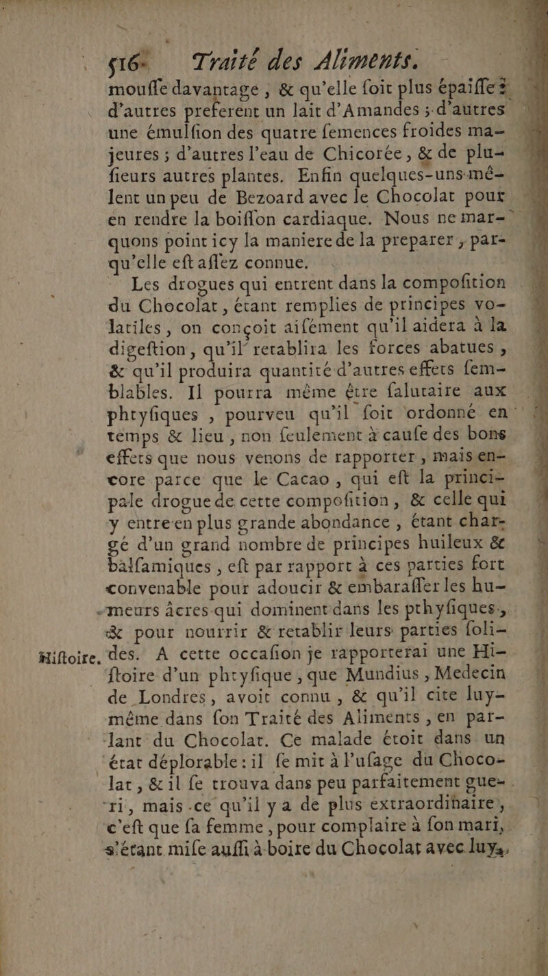 laut RÉ Æi-L'utsf OUR LL SR: + . Wu , l'A i . FER RL LR Wa Le sé Traité des Aliments. | mouffe davantage , &amp; qu’elle foit plus épaifles d’autres preferent un lait d'Amandes ; d’autres M une émulfion des quatre femences froides ma— jeures ; d’autres l’eau de Chicorée, &amp; de plu- fieurs autres plantes. Enfin quelques-unsmé- lent unpeu de Bezoard avec le Chocolat pour en rendre la boiflon cardiaque. Nous ne mar= quons point icy la maniere de la preparer, par- qu'elle eft aflez connue. Les drogues qui entrent dans la compofition du Chocolat, étant remplies de principes vo- Jatiles, on conçoit aifément qu'il aidera à la digeftion, qu’il’ rerablira les forces abatues , &amp; qu’il produira quantité d’autres effets fem- blables, 11 pourra même être faluraire aux | phryfiques , pourveu qu’il foir ordonné en « temps &amp; lieu, non feulement x caufe des bons 4 effets que nous venons de rapporter , maisen- core parce que le Cacao, qui eft la princi= pale drogue de cette compofition, &amp; celle qui y entre’en plus grande abondance , étant char gé d’un grand nombre de principes huileux &amp; balfamiques , eft par rapport à ces parties fort convenable pour adoucir &amp; embaraffer les hu -meurs âcres qui dominent dans les prhyfiques,, &amp; pour nourrir &amp; retablir leurs parties foli- Hiftoire, des. À cette occafion je rapporterai une Hi- ftoire d’un phryfique , que Mundius , Medecin de Londres, avoit connu , &amp; qu'il cite luy- même dans {on Traité des Aliments ,en pat- ant du Chocolat. Ce malade étoit dans un ‘érat déplorable:il fe miràlufage duChoco- lat, &amp;il fe trouva dans peu parfaitementgue-. ri, mais.ce qu’il ya de plus extraordihaire,. 1 c'eft que fa femme , pour complaire à fon mari, s'étant mile auffi à boire du Chocolar avec luya,