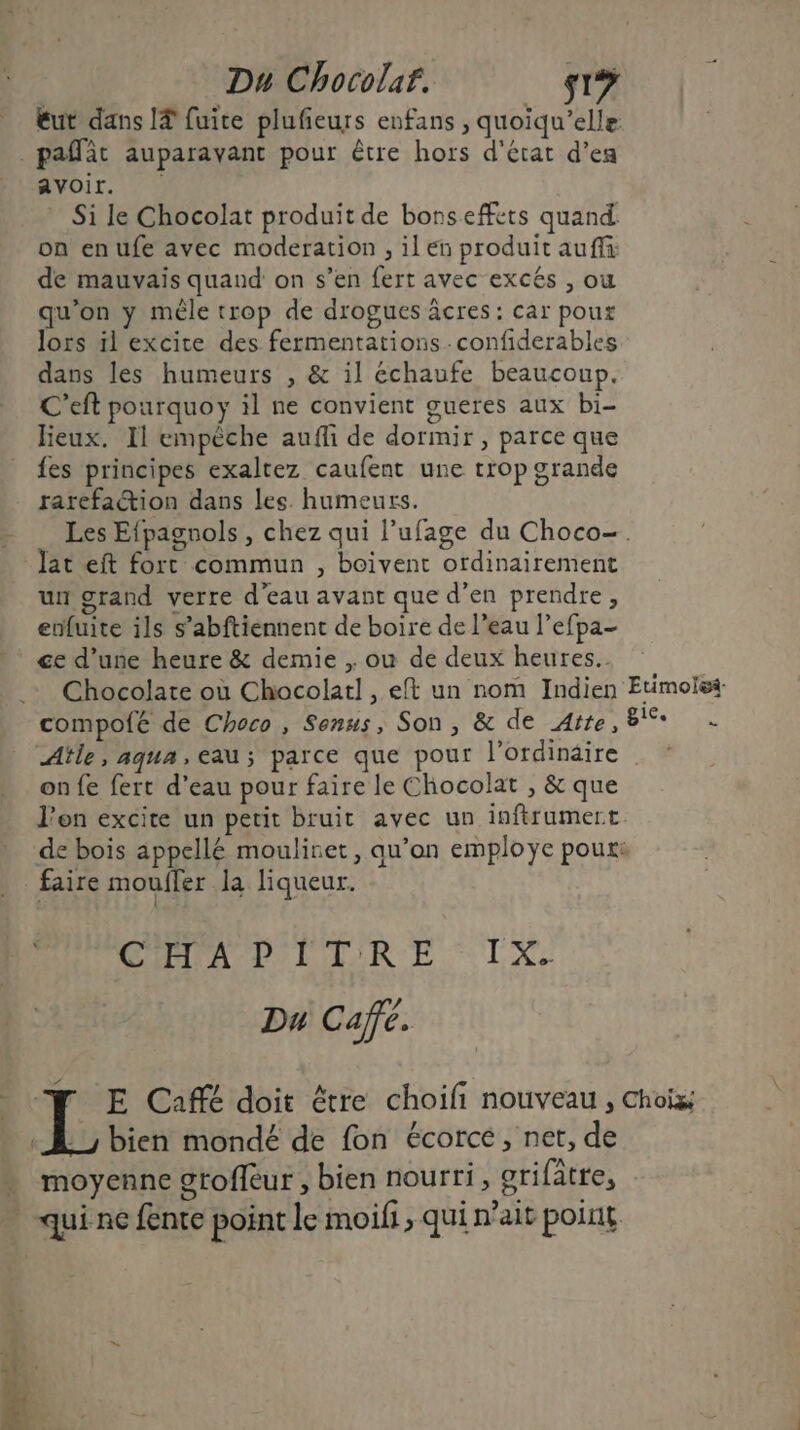 éut dans I? fuite plufñeurs enfans , quoiqu’elle pat auparavant pour être hors d'état d’ea Avoir. Si le Chocolat produit de bonsefféts quand: on enufe avec moderation , il en produit auf: de mauvais quand on s’en fert avec excés , où qu’on y mêle trop de drogues âcres: car poux lors 1l excite des fermentationsconfiderables dans les humeurs , &amp; il échaufe beaucoup. C’eft pourquoy il ne convient gueres aux bi- lieux. Il empêche auffi de dormir, parce que fes principes exaltez caufent une trop grande rarefation dans les. humeurs. _ Les Efpagnols, chez qui l’ufage du Choco-. Jat eft fort commun , boivent ordinairement un grand verre d'eau avant que d’en prendre, enfuite ils s’abftiennent de boire de l’eau l’efpa- ce d’une heure &amp; demie , ou de deux heures. Chocolate où Chocolat! , eft un nom Indien Etimolss- compofé de Choco, Senus, Son, &amp; de Atte, + Aïtle, aqua,eau; parce que pour l'ordinaire on fe fert d’eau pour faire le Chocolat , &amp; que l'on excire un petit bruit avec un inftrumert de bois appellé mouliret, qu’on employe poux: faire mouffer la liqueur. CHLAPILIRE TX ? Du Cafe. “FN E Café doit être choifi nouveau, Choiz; : À bien mondé de fon écorce, net, de moyenne grofleur , bien nourri, grifâtre, qui ne fente point le moifi, qui n'ait point