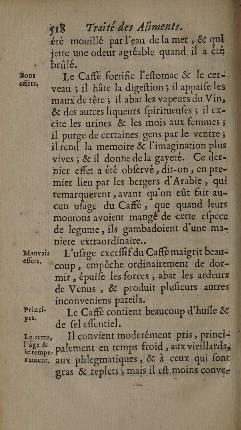 eHets, Princi- pes. Le-cems, l’âge &amp; le tempe- fament, brülé. &amp; des autres liqueurs fpiritueufes ; il ex= cite les urines &amp; les mois aux femmes j il purge de certaines gens par le ventre; ilrend la memoire &amp; l'imagination plus vives ; &amp; il donne dela gayeté. Ce der= hier effet a été obfervé , dit-on, en pre= remarquerent , avant qu'on eût fait au- cun ufage du Café, que quand leurs moutons avoient mangé de cette efpece de legume, ils gambadoient d'une ma- niere extraordinaire. L'ufage exceffif du Caffé maigrit beau- mit , épuile les forces ; abat les ardeurs inconveniens pareils. de fel effentiel. Il convient moderément pris, princi< aux phlegmatiques , &amp;c à ceux qui font «
