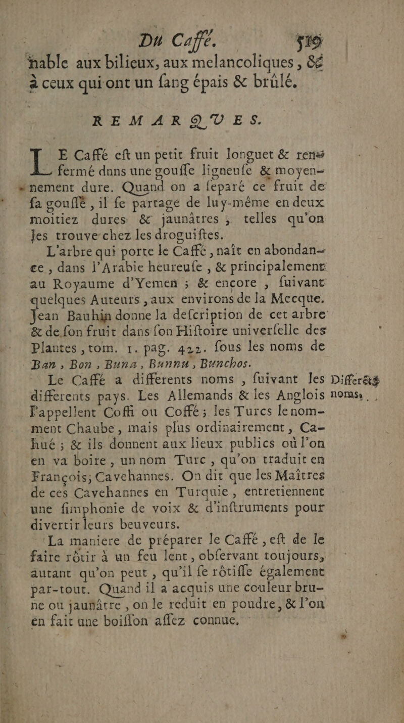 Dh Café. 519 able aux bilieux, aux melancoliques , 8é à ceux qui ont un fang épais &amp; brülé. REMARQUES. JÉ E Café eftun petit fruit longuet &amp; renss fermé dnns une gouffe ligneufe &amp; moyen moitiez dures &amp; jaunâtres ; telles qu'on Jes trouve-chez les droguiftes. L'arbre qui porte le Café , naît en abondan— ce , dans l'Arabie heureufe , &amp; principalement au Royaume d’Yemen ; &amp; encore , fuivant quelques Auteurs ,aux environs de Ja Mecque. &amp; de fon fruit dans fon Hiftoire univerfelle des Plantes ,tom. 1. pag. 422. fous les noms de Ban, Bon, Buna, Bunnu, Bunchos. Le Café a differents noms , fuivant les différents pays. Les Allemands &amp; les Angloïs Pappellent Coff ou Coffé; les Turcs lenom- ment Chaube, mais plus ordinairement, Ca- hué ; &amp; ils donnent aux lieux publics où l’on en va boire, unnom Turc, qu’on traduit en François; Cavehannes. On dit que les Maîtres de ces Cavehannes en Turquie, entretiennent une fimphonie de voix &amp; d'inftruments pour divertir leurs beuveurs. ‘La mauiere de préparer le Cafe ,eft de le faire rôtir à un feu lent, obfervant toujours, autant qu'on peut , qu’il fe rôtifle également par-tout. Quand il a acquis une couleur bru- ne où jauñatre , on le reduit en poudre, &amp; l’on én fait une boiflon affez connue, Differété Does