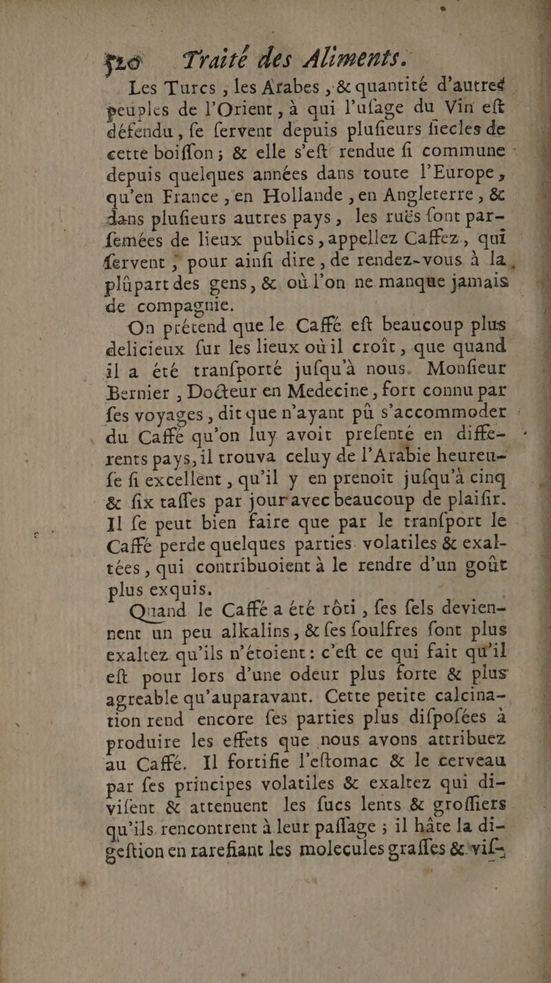 Les Turcs , les Arabes , &amp; quantité d'autre peuples de l'Orient, à qui l’ufage du Vin eft défendu , fe fervent depuis plufieurs fiecles de cette boiffon; &amp; elle s’eft rendue fi commune : depuis quelques années dans toute l’Europe, qu’en France ,en Hollande ,en Angleterre , &amp; dans plufieurs autres pays, les ruës font par- femées de lieux publics ,appellez Caffez, qui fervent } pour ainfi dire , de rendez-vous à la, plüpart des gens, &amp;. où l'on ne manque jamais de compagnie. On prétend que le Cafe eft beaucoup plus delicieux fur les lieux où il croît, que quand il a été tranfporté jufqu'à nous. Monfieur Bernier , Docteur en Medecine, fort connu par fes voyages, dit que n'ayant pû s’accommoder du Caffe qu’on luy avoir prefenté en diffe- : rents pays, il trouva celuy de l'Arabie heureu= {e fi excellent , qu’il y en prenoïit jufqu’à cinq &amp; fix taffes par jour avec beaucoup de plaifir. 11 fe peut bien faire que par le tranfport le Café perde quelques parties volatiles &amp; exal- tées, qui contribuoient à le rendre d’un gout plus exquis. | nand le Caffé a été rôti , fes fels devien- nent un peu alkalins, &amp; [es foulfres font plus exaltez qu'ils n’étoient: c’eft ce qui fair qW'il eft pour lors d’une odeur plus forte &amp; plus agreable qu'auparavant. Cette petite calcina- tion rend encore fes parties plus difpofées à produire les effets que nous avons attribuez au Caffé. Il fortifie l'eftomac &amp; le cerveau par fes principes volatiles &amp; exalrez qui di- vient &amp; attenuent les fucs lents &amp; grofliers qu’ils rencontrent à leur paflage ; il hâte la di- geftion en rarefiant les molecules graffes &amp;cwif= LES DS ee Re Re + ER