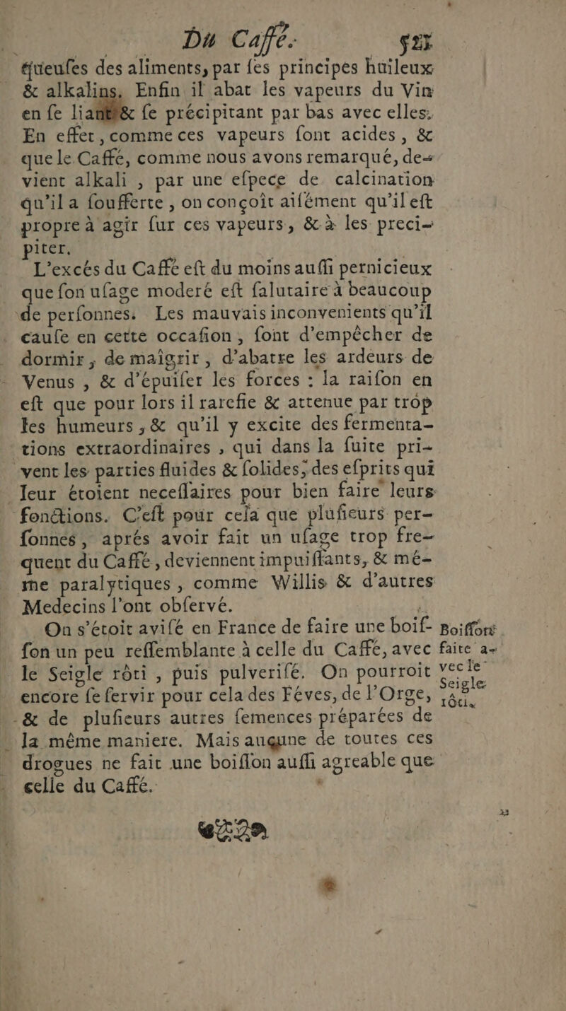 Du Café. s2; &amp; alkalins. Enfin il abat les vapeurs du Vin en fe L'antlic fe précipitant par bas avec elles. En effer,commeces vapeurs font acides, &amp; que le Caffé, comme nous avons remarqué, de vient alkali , par une efpece de calcination qu'il a foufferte , on conçoit aifément qu’il eft propre à agir fur ces vapeurs, &amp; à les preci- piter. L'excés du Café eft du moins auffi pernicieux que fon ufage moderé eft falutaire à beaucoup caufe en cette occafon, font d'empêcher de dormir ; de maîgrir, d’abatre les ardeurs de Venus , &amp; d’épuifer les forces : la raifon en eft que pour lors il rarcfie &amp; attenue par trop les humeurs ,&amp; qu’il y excite des fermenta- tions extraordinaires , qui dans la fuite pri- vent les parties fluides &amp; folides, des efprits qui Jeur étoient neceflaires pour bien faire leurs fonnes, aprés avoir fait un ufage trop fre- quent du Cafe, deviennent impuiffants, &amp; mé- me paralytiques, comme Willis &amp; d’autres Medecins l'ont obfervé. On s’étoit avifé en France de faire une boif- fon un peu reflemblante à celle du Cafe, avec le Seigle rôri , puis pulverifé. On pourroit encore fe fervir pour cela des Féves, de l'Orge, ]a même maniere. Mais augune de toutes ces Boiffort faite a vec le” Seigle ; gle 10tis celle du Café. : eZ