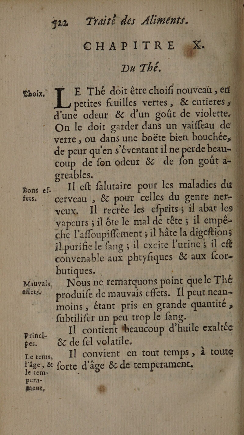 CHAPITRE @X Du Thé. 40 ox” F E Thé doit être choifi nouveaï , ri petites feuilles vertes, &amp; entieres ÿs d'une odeur &amp; d’un goût de violette.w * On le doir garder dans un vaifieau de * verre , ou dans une boëte bien bouchée, de peur qu'en s'éventant il ne pr beau- « coup de fon odeur &amp; de fon goût az, greables. l'TCTIESE von << Il eft falutaite pour les maladies du fes. cetveau , &amp; pour celles du gente ner- L veux. Il recrée les efprits il abar les! vapeurs 3 il ôte le mal de tête ; il empé- ! che l’affoupiffement ; il hâte la digeftions 4 il purifie le fang 5 il excite l'urine il cf! convenable aux phtyfiques &amp; aux fcor- butiques. | | 4 S 1 Mauvais, Nous ne femarquons point que le The 4 bts produife de mauvais effets. 11 peut nean- | moins, étant pris en grande quantité » ; fubrilifer un peu trop le fang. 1 pin. JL contient fbeaucoup d’huile exaltée pes. &amp; de fel volatile. de Letems, Il convient en tout temps ; à toute l'âge; &amp; forte d'âge &amp; de temperament. em- - pera- ment, #