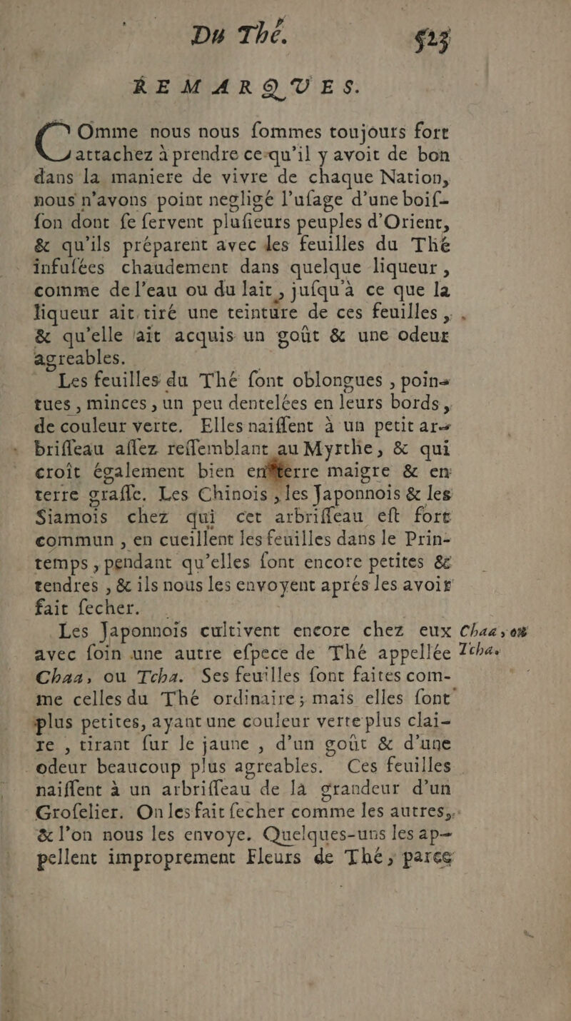 Du The. s23 REMARQUES. &amp; Omme nous nous fommes toujours forr attachez à prendre ce-qu’il y avoit de bon dans la maniere de vivre de chaque Nation, nous n'avons point negligé l’ufage d’une boif- fon dont fe fervent plufieurs peuples d'Orient, &amp; qu'ils préparent avec des feuilles du The infufées chaudement dans quelque liqueur, comme de l’eau ou du lait, jufqu'à ce que la liqueur ait tiré une teinture de ces feuilles , &amp; qu'elle lait acquis un goût &amp; une odeur agreables. | Les feuilles du The font oblongues , poins tues , minces , un peu dentelées en leurs bords, de couleur verte. Elles naiflent à un petit ar brifleau aflez reffemblant au Myrthe, &amp; qui croît également bien enflferre maigre &amp; en terre grafle. Les Chinois ; es Japonnoïs &amp; les Siamoïs chez qui cet arbriffeau eft fort commun , en cueillent les feuilles dans le Prin- temps , pendant qu’elles font encore petites &amp; fait fecher. . Les Japonnoïis cultivent encore chez eux avec foin une autre efpece de Thé appellée Chaa, ou Tcha. Ses feuilles font faites com- plus petites, ayant une coujeur verte plus clai- re , tirant fur le jaune , d’un gout &amp; d’une odeur beaucoup plus agreables. Ces feuilles naiflent à un arbriffeau de là grandeur d’un Chaa ,;o% Tcha. &amp; l’on nous les envoye. Quelques-uns les ap-