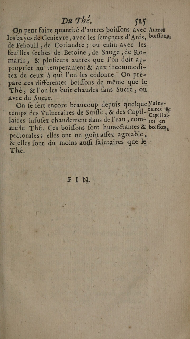 On peut faire quantité d’autres boiffons avec Autres les bayes détGenievre, avec les femences d’Anis, boiflong, de Fenouil ,de Coriandre ; ou enfin ayec les feuilles feches de Betoine , de Sauge , de Ro- marin, &amp; plufeurs autres que l'on doit ap- proprier au temperament &amp; aux incommodi- tez de ceux à qui l’on les ordonne. On pré- pare ces differentes boiflons de même que le Thé, &amp; l’onles boit chaudes fans Sucre, ou avec du Sucre, On fe {ert encore beaucoup depuis quelque Vuine- temps des Vulneraires de Suiffe , &amp; des Capil- TR Jaires infufez chaudement dans de l'eau , com- see ES mele Thé. Ces boiflons font humectantes &amp; boiflon, peétorales ; elles ont un goûtaflez agreable, &amp; elles font du moins auffi falutaires que k : Thé. FIN.