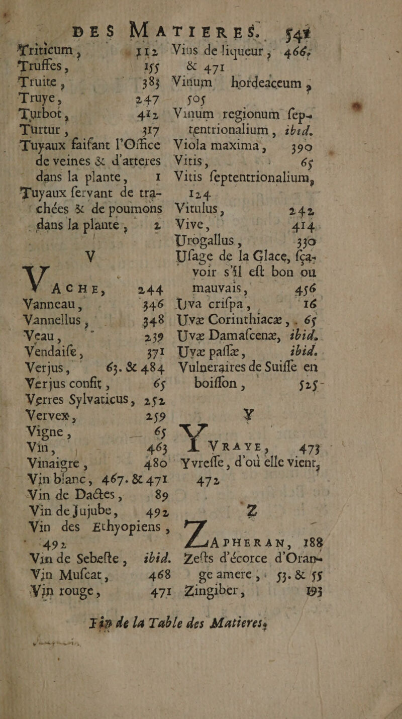 ne | mi12 ‘Truffes, 155 e Truite, 383 Truye, 247 Turbot 3 1e 2 Turtur ; À Tuyaux faifant l'Ofce de veines &amp; d'arteres * dans la plante, 1 Tuyaux fervant de tra- ‘chées &amp; de poumons dans la plante , z si CHE, 244 Vanneau, ‘346 Vannellus 3438 _ Veau, 239 Vendaife À 371 Verjus, 63.8 484 Yerjus confit , 6$ Verres Sylvaticus, 252 Vervex, 259 Vigne, 1065 Minis: 463 Vinaigre ss 480 Vin blanc , 467. &amp; 471 89 Vin des Ethyopiens, ibid. 4638 471 Vin Mufcar, Vin rouge, 548 Vios de liqueur ; 466; X 471 Viium hordeaceum , ; sos Viaum regionum fep… tentrionalium , 1b1d. Viola maxima, 399 Vitis, 6$ Vitis “feptentrionalium, 12 Moins 242 Vive, 414 Urogallus , 330 Ufage de la Glace, ça: voir sl eft bon ou mauvais, 456 Uva crifpa, ‘16 Uvz CariHthtics j465 Uvæ Damafcenx, sbid, Uvz pañz, ibid. Vulneraires de Suiffe en boiflon , $25- Yvrefle , d'ou elle vient, 472 FER ES 188 Zefts d’écorce d'Oran ge amere ,: 53. &amp; 55 Zingiber, 5; v'usis nt 23