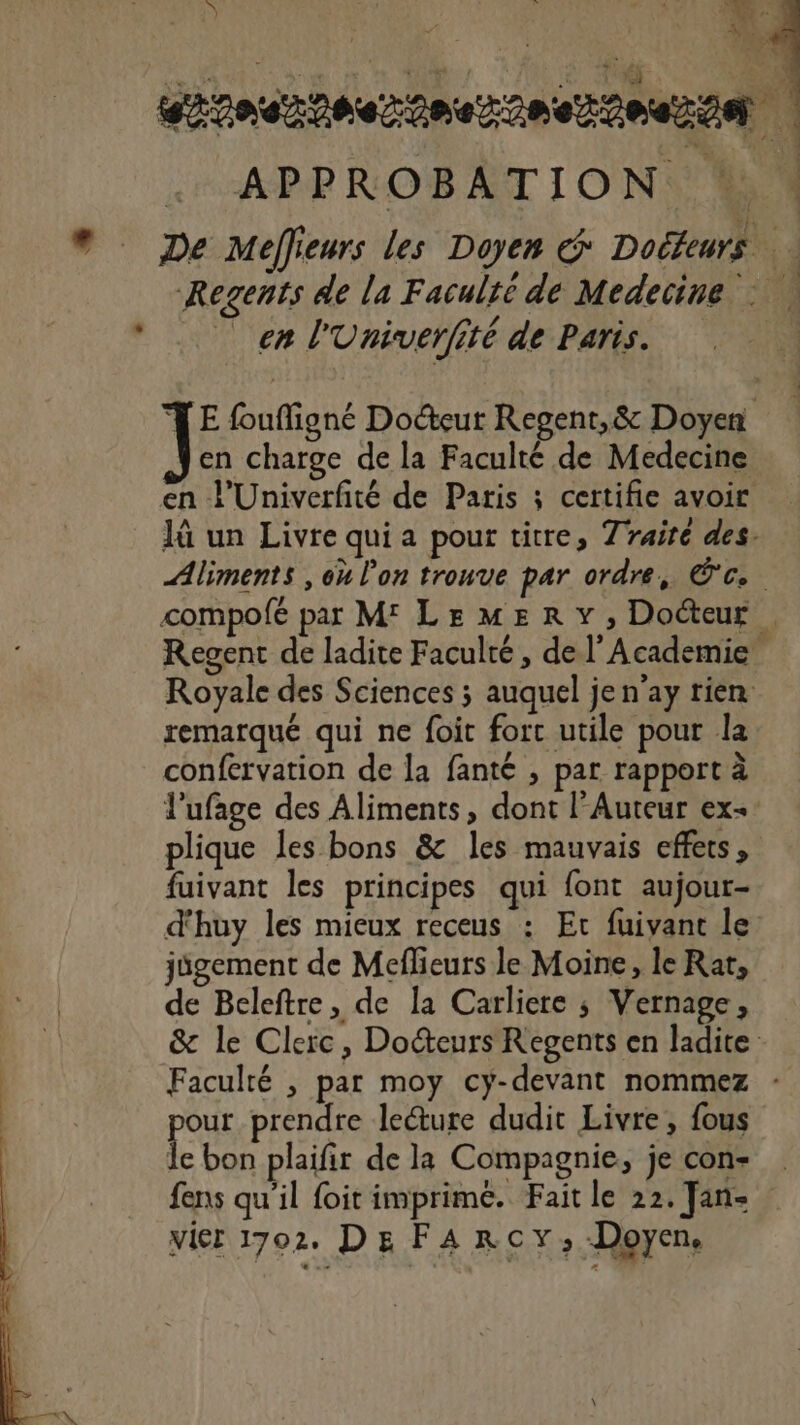 APPROBATION * ® De Meffieurs les Doyen G Dolteurs | Regents de la Faculté de Medecine : à en l'Univerfité de Paris. . TE foufigné Docteur Regent,&amp; Doyen en charge de la Faculté de Medecine en l’Univerfité de Paris ; certifie avoir Jü un Livre qui a pour titre, Trairé des. Aliments , où l’on tronve par ordre, (ca 7 compofé par M LemMERY, Docteur Regent de ladite Faculté, de l’Academie Royale des Sciences ; auquel je n'ay rien remarqué qui ne foit forc utile pour la confervation de la fanté , par rapport à l'ufage des Aliments, dont l’Auteur ex- plique les bons &amp; les mauvais effets, fuivant les principes qui font aujour- d'huy les mieux receus : Et fuivant le jügement de Meflieurs le Moine, le Rat, de Beleftre, de la Carliere ; Vernage, &amp; le Clerc, Docteurs Regents en ladite Faculté , par moy cy-devant nommez : pour prendre leéture dudit Livre, fous le bon plaifir de la Compagnie, je con fens qu’il foit imprimé. Faitle 22. Jane vier 1702. DE FARcYy;, Doyen.