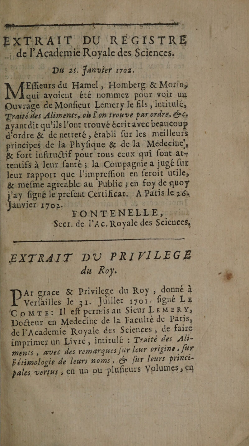 EXTRAIT DU REGISTRE _: de F'Academie Royale des Sciences.  Du 25. fanuier 1702. À ÆEfieurs du Hamel, Homberg &amp; Morin qui avoient été nommez pour voir un Ouvrage de Monfieur Lemery le fils, intitule, Traité des Aliments, où l'on trouve par ordre, CC _ayanrdit qu'ils l'ont trouvé écritavec beaucoup - d'ordre &amp; de netteté, établi fur les meilleurs principes de la Phyfique &amp; de Ja Médecine, &amp; fort inftruétif pour tous ceux qui font at tentifs à leur fanté ; Ja Compagnie a jugé fur leur rapport que l’impreflion en feroit utile, | &amp;: mefme agreable au Public ;en foy de quoy el figné le prefent Certificat. À Paris le 264 ‘Janvicr 1702: | [4 FONTENELLE, Secr. de l’Ac. Royale des Sciences, EXTRAIT DU PRIVILEGE du Roy. P: œrace &amp; Privilege du Roy ; donné à Verlailles le 31. Juillet 1701. figne Ls L'ComTe: ll eft permis au Sieur LEMERY; | Docteur en Medecine de la Faculté de Paris, del’Academie Royale des Sciences, de faire 4 imprimer un Livre, intitulé : Traité des Al- à ments, avec des remarques jir leur origine » [ur 4 Fétimologie de leurs noms, cn fur leurs princi- \pales vertus ; En Un OÙ plufieurs Volumes , en où 4 |