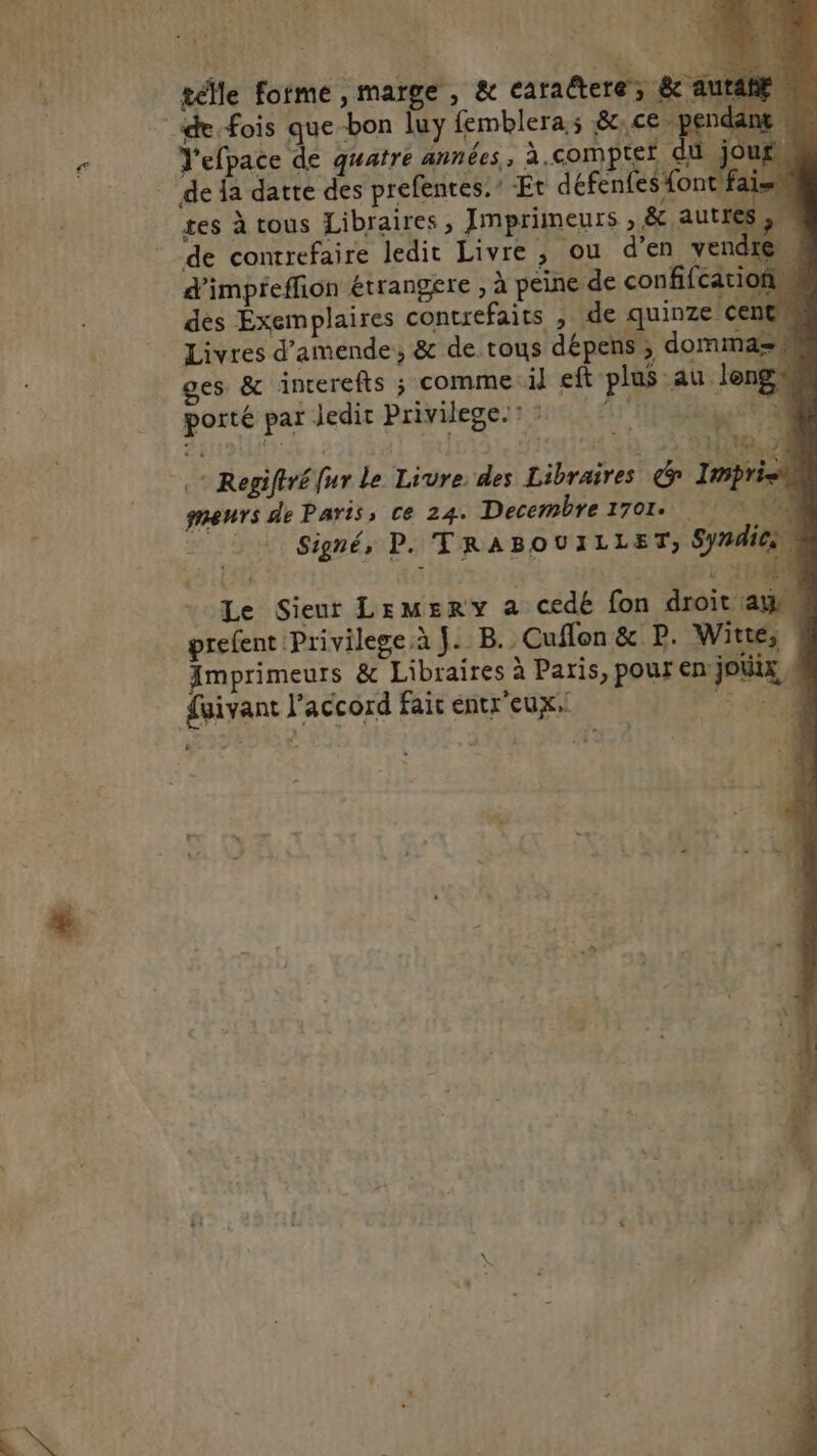 Le SRG #74 s Ne de géMle forme , marge, &amp; caraëtere, &amp; aut Vefpace de quatre années, à.comptet tes à tous Libraires, Jmprimeurs , &amp; autt de conrrefaire ledit Livre , ou d'en vend d'impreffion étrangere , à peine de confifcation des Exemplaires contrefaits , de quinze centn Livres d'amende, &amp; de tous dépens , domma= porté par Jedit Privilege: F4 + Regiftréfur le Livre des Libraires &amp; Imprie meurs de Paris; ce 24. Decembre 1701. Signé, P. TRABOUILLET, Sy#4i Le Sieur Lemsry a cedé fon droit : prefent Privilege.à J. B. Cuflon &amp; P. Witte, Amprimeurs &amp; Libraires à Paris, pour en joUx fuivant l'accord fair entr'eux. 74 SRE ou
