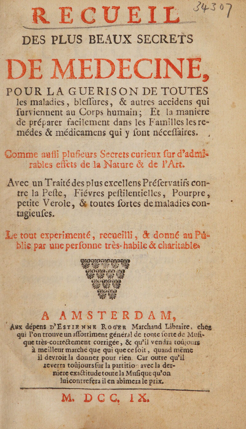LR ECGUEIL: ae ET ne craie noce a ER AO Be mn DES PLUS BEAUX SECRETS DE MEDECINE, POUR LA GUERISON DE TOUTES les maladies, bleflures, &amp; autres accidens qui furviennent au Corps humain; Et la maniere de préparer facilement dans les Fainilles les re- médes &amp; médicamens qui y font néceflaires. , Comme aufli plufieurs Secrets curieux far d’admis rables effets de la Nature &amp; de PArt. Avec un Traité des plus excellens Préfervatifs con- tre la Pefte, Fiévres peftilentielles, Pourpre, petite Verole, &amp; toutes fortes de maladies con- _ tagieufes. Le tout experimenté, recueilli, &amp; donné au Pu: . blié par une perfonne très- habile &amp; charitables 1090709 a9! ace A AMSTERDAM,- Aux dépens D'Ésrrewne Rocer Marchand Libraire, chez qui l’on trouve un affortiment général de toute forte de Muñ- que très-correétement corrigée, &amp; qu’il vendra toûjours à meilleur marché que qui quecefoit, quand même il devroit la donner pour rien. Car outre qu’il mn 1everra toûjoursfur la partitio: avecla der _ miereexaétitudetoute la Mufque qu’on * luicontrefera ilen abimerale prix, d: f