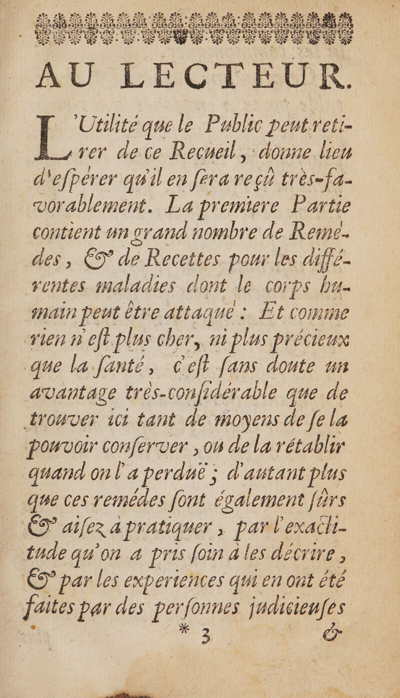 rer de ce Recueil, done Leu d'efperer qu'il en fera reçu très-fa- vorablement. La premiere Partie contient un orand nombre de Reme.. des, €T de Recettes pour les diffé- rentes snaladies dont le corps bu AUD pent être attaque : Et comme sien r eft.plus cher, ni plus précieux que la.fanté, Ceft fans doute ui avantage très-con fre rdérable que de trouver ici tant de moyens de fe la pouvoir conferver , on de la rétablir quand on l'a perduë ; d'autant plus que ces reimédes font également férs (Ou ai[ex a pratiquer ; par l’'exachi- … C9 par les experiences qui en ont été | faites par des perfonnes D re : HE CL Utilité que le Public deb eti-