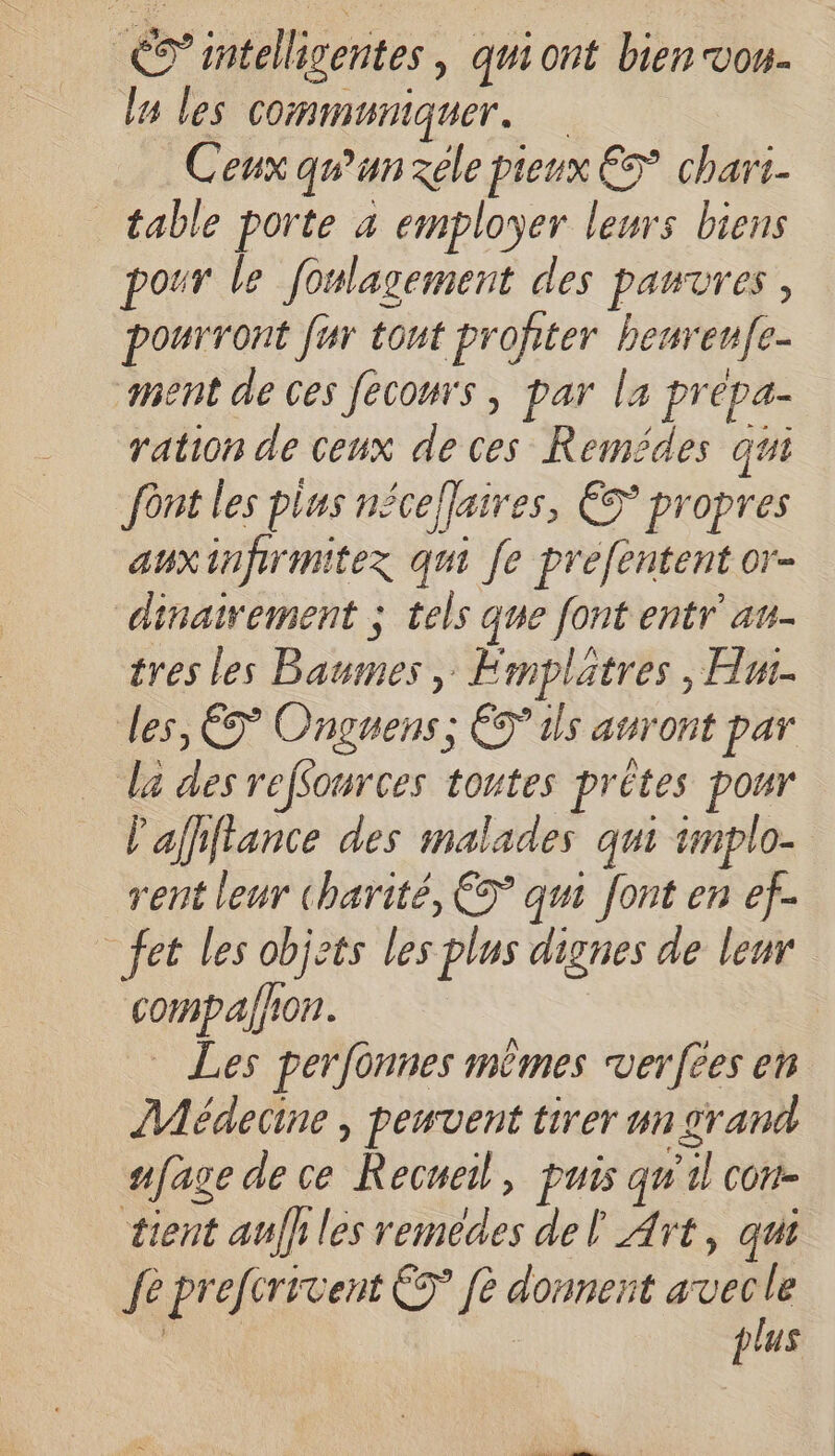 ES’intelligentes , qui ont bien vou. lu les Communiquer. Ceux qu'un ele pieux € chari- table porte à employer leurs biens pour le foulagement des panvres, pourront fur tont profiter benrenfe- ment de ces fecours , par la prépa- ration de ceux de ces Remédes qui font les plus néceflaires, € propres auxinfrmitez qui fe prefentent or- dinairement ; tels que font entr au- tres les Baumes, Émplatres , Hu. des, ÊS Onguens, ÉS’ ils auront par la des reffources toutes prêtes pour 'affifance des malades qui implo- rent leur charité, € qui font en ef. _fet les objcts les plus dignes de leur compalfron. Les perfonnes mêmes verfëes en ÎMédecine , penvent tirer un grand nfage de ce Recueil, puis qu 11 conr- tient auff les remedes del Art, qui fe prefcrivent €? fè donnent Me | | plus
