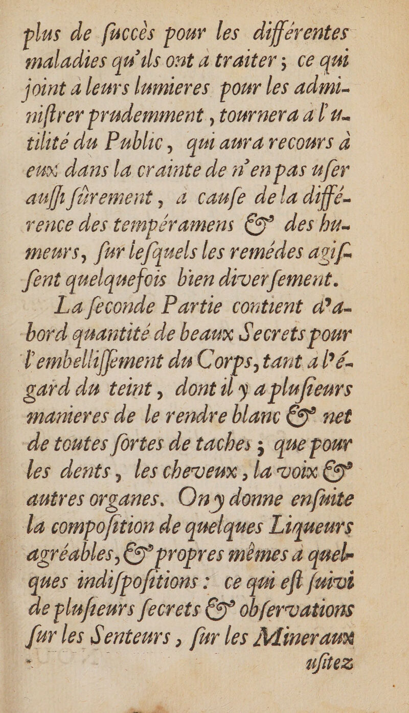 plus de fuccès pour les différentes maladies qu'ils ont a traiter ; ce qui joint a leurs lumieres pour les adm nifirer prademment , tonrnera a l'u. tilite du Public, qui aura recours à eux dans la crainte de en pas u[er auf} férement, à caufe de la diffé- rence des tempéramens ÈS des bu- meurs, fur lefquels les remédes asif. fent quelquefois bien drverfement. La feconde Partie contient d’a- bord quantité de beaux Secrets pour 'embelhf}ement du Corps, tant alé. gard du teint, dontil y a plufieurs gnameres de le rendre blanc €S net de toutes fûrtes de taches ; que pour les dents, les cheveux , la voix € antres organes. Ony donne enfnite da compojition de quelques Liqueurs … agréables, ÈS propres mêmes a quel. “ques indifpofitions : ce qm eft furvi … deplufienrs fecrets € obfervations {ur les Senteurs , [ur les Mineranx ALAN, A. ufitez
