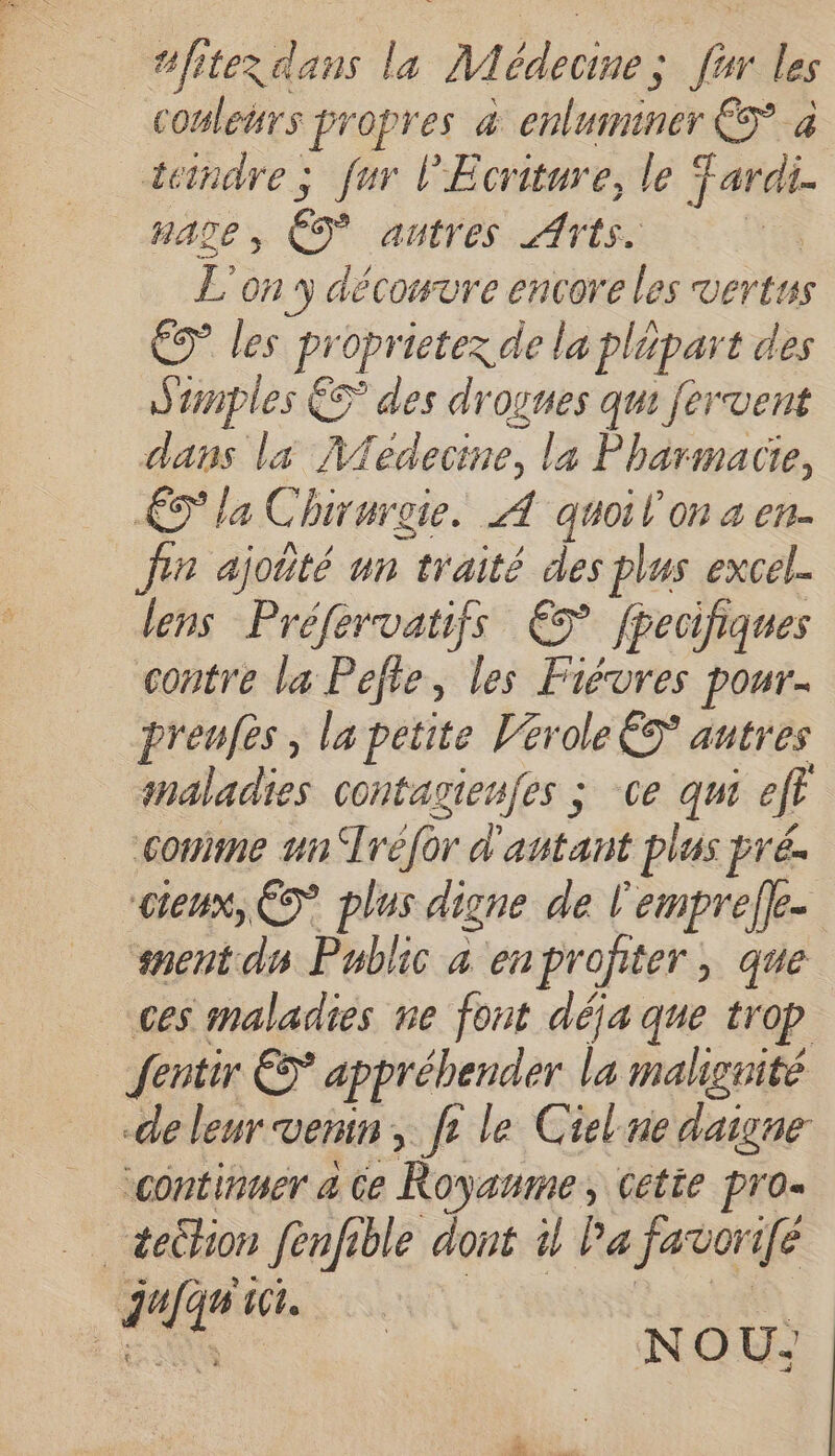 es propres 4 Er eblumnanest 4 teindre ; fur l'Ecriture, le ardi. HALE , é autres Arts. L'on 3 découvre encore les vertus ES les bprieten ie la plépar t des Sunples ES des drogues qui fervent dans la 4 fedecine, la Pharmacie, 0 la Chirurgie. À quoil'on sa en- Jin ajoûté un traité des plus excel. lens Préfervatifs € fpecifiques contre la Pefte, les Fiévres pour- preufès, la petite Vtrole ÈS autres maladies Contagienfes ; Ce qui fr comme un Tréfor d'autant plus pré. cieux, ES” plus digne de l'emprelfe- sment dm Public à en profiter, que ces maladies ne font déja que trop fentir € appréhender la maliguité de leur venin, fr le Cielnedaigne continuer 4 Ce Royaume, Cette pro» _ éeëtion fenfible dont 1 Pa javorifé Jufqu 101. ES nou:
