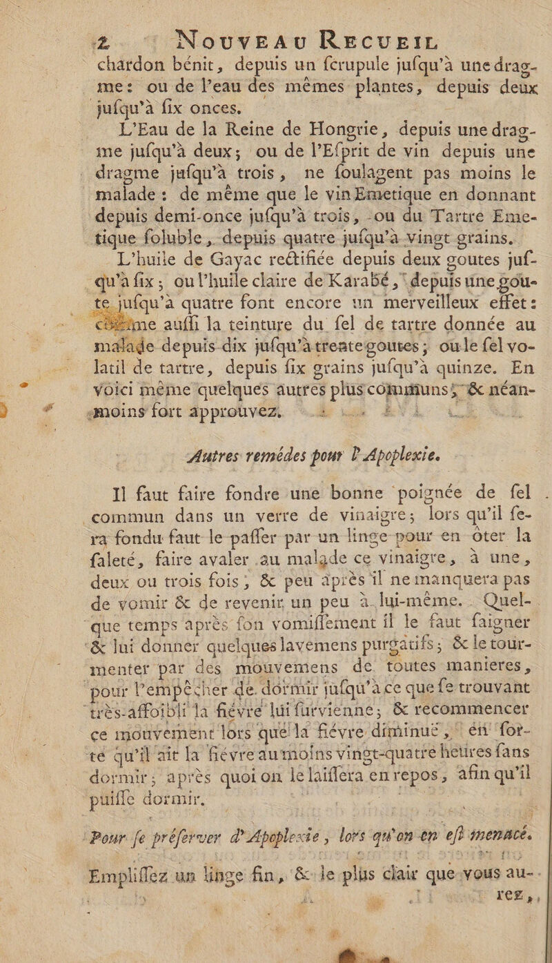 me: ou de l’eau des mêmes plantes, depuis deux L'Eau de Ja Reine de Hongrie, depuis une drag- ime jufqu’à deux; ou de l’Efprit de vin depuis une dragme jufqu’à trois, ne foulagent pas moins le malade : de même que le vin Emetique en donnant depuis demi-once jufqu’à trois, ou du Tartre Eme- tique foluble , depuis quatre jufqu’à vingt grains. L'huile de Gayac reétifiée depuis deux goutes juf- te 1fqu’à quatre font encore un merveilleux effet : malade depuis dix jufqu’atrentegoutes ; oule {el vo- Jatil de tartre, depuis fix grains jufqu’à quinze. En voici même quelques autres plus cômunss&amp; néan- Autres remédes pour P Apoplexie. Il faut faire fondre une bonne poignée de fel ra fondu faut le pafler par un linge pour en ôter la faleté, faire avaler au malade ce vinaigre, à une, deux ou trois fois, &amp; peu iprès il ne manquera pas de vomir &amp; de revenir un peu à.lui-même.. Quel- menter par des mouvemens de toutes manieres, ce mouvement lors quélla fiévre diminuë , * én for- dormir; après quoi on le laïfera enrepos, afin qu’il puifle dormir. NUS | ÿ Empliffez un linge fin, &amp;le plus clair que-:vous au-. | ? : Æ'e is