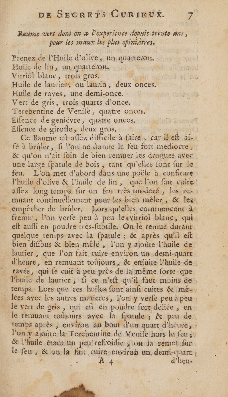 Bausne vert dont on a l’experience depuis trente ans, pour les maux les plus opiniätres. P:enez de l’Huile d'olive, un quarteron. Huile de lin, un quarteron. Vitriol blanc, trois gros. Hu sé Huile de laurier, ou laurin, deux onces. Huile de raves, une demi-once, Vert de gris, trois quarts d’once. Terebentine de Venife, quatre onces. Effence de geniévre, quatre onces. Eflence de girofle, deux gros. | Ce Baume eft aflez difficile à faire, car ibeft ais fé à brûler, fi l’on ne donne le feu fort médiocre, &amp; qu’on n'ait foin de bien remuer les drogues avec une large fpatule de bois, tant qu’elles font fur le feu, L'on met d’abord dans une poële à confiture l'huile d'olive &amp; l’huile de lin, que l'on fait cuire _affez long-temps fur un feu très moderé , les, re- : -.muant continuellement pour lesbien mêler , &amp; les: empêcher de brüler. Lors qu’elles commencent à fremir, l’on verfe peu à peu lesvitriol blanc, qui eft aufli en poudre très-fubtile. Onle remué durant quelque tenips avec la fpatule ; &amp; après qu'il eft “he diffous &amp; bien mêlé , l’on y ajoûte l’huile de laurier , que l'on fait, cuire environ un demi-quart d'heure, en remuant toùjours , &amp; enfuite l'huile de ravés, qui fe cuit à peu près de li même forte que Phuile de laurier; fi çen'eft qu'il faut moins de temps. Lors que ces huiles font'ainfi cuites &amp; mê- _ Îées avec les autres matieres, l’on y verfe peu à peu - Île vert de gris, qui eft en poudre fort déliée , en le remuant toùjours avec la fpatule; &amp; peu de temps après ; environ au bout d’un quart d’heute, : l’on y ajoûte la: Terebenrine de Venife hors le feu; &amp; l’huile étant un peu refroidie ; on da: remet :fux le feu, &amp; on la fait cuire-enviroh un demi-quart 7 2 A 4 d’heu-