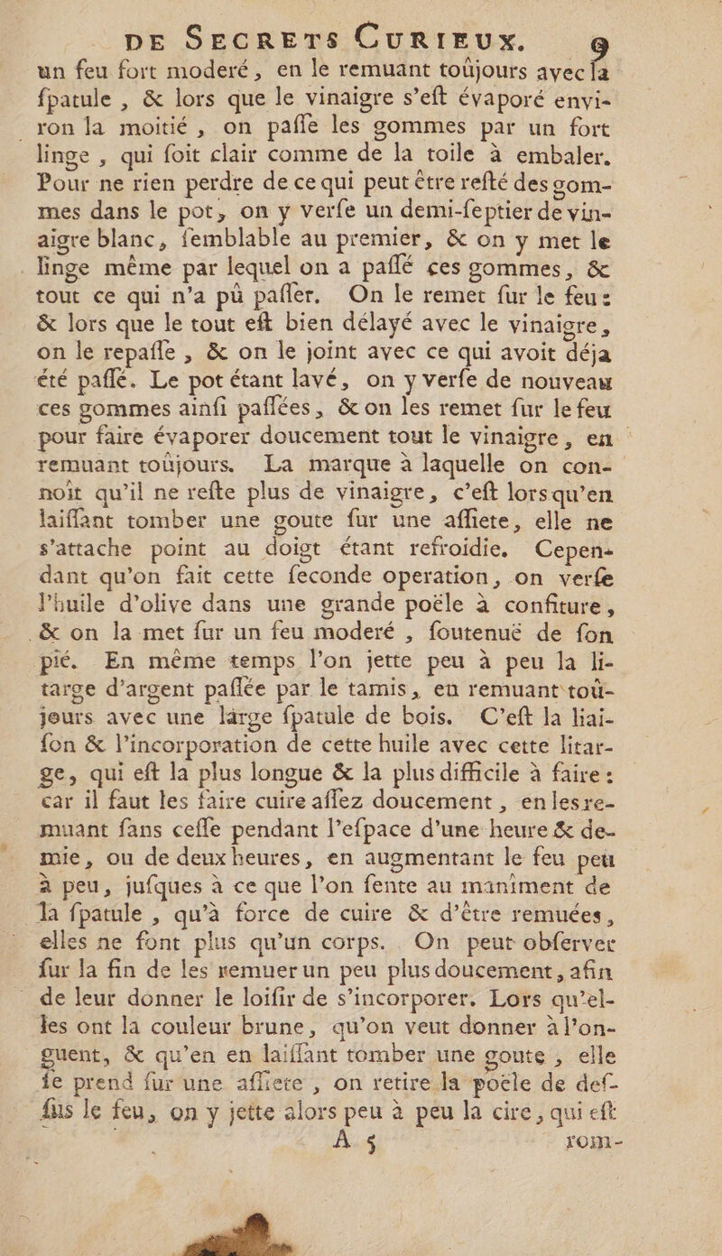 un feu fort moderé, en le remuant toûjours avec fa fpatule , &amp; lors que le vinaigre s’eft évaporé envi- _ ron la moitié, on pafñie les gommes par un fort linge , qui foit clair comme de la toile à embaler. Pour ne rien perdre de ce qui peut être refté des gom- mes dans le pot, on y verfe un demi-feptier de vin- aigre blanc, femblable au premier, &amp; on y met le _Enge même par lequel on a pañlé ces gommes, &amp; tout ce qui n’a pü pañler. On le remet fur le feu: &amp; lors que le tout eft bien délayé avec le vinaigre, on le repañle , &amp; on le joint avec ce qui avoit déja été paflé. Le pot étant lavé, on y verfe de nouveau ces gommes ainfi paflées, &amp; on les remet fur le feu pour faire évaporer doucement tout le vinaigre, en remuant toûjours La marque à laquelle on con- noïit qu'il ne refte plus de vinaigre, c’eft lorsqu’en laiffant tomber une goute fur une affiete, elle ne s'attache point au doigt étant refroidie, Cepen: dant qu’on fait cette feconde operation, on verfe lhuile d'olive dans une grande poële à confiture, _&amp; on la met fur un feu moderé , foutenuëé de fon pié. En même temps l’on jette peu à peu la li- targe d'argent pañlée par le tamis, en remuant toù- jeurs avec une large fpatule de bois. C'eft la liai- {on &amp; l’incorporation de cette huile avec cette litar- ge, qui eft la plus longue &amp; la plus difficile à faire : car il faut les faire cuire affez doucement , enlesre- muant fans ceffe pendant l’efpace d’une heure &amp; de- mie, ou de deuxheures, en augmentant le feu peu à peu, jufques à ce que l’on fente au maniment de la fpatule , qu’à force de cuire &amp; d’être remuées, elles ne font plus qu’un corps. On peut obferver fur la fin de les remuer un peu plus doucement afin de leur donner le loifir de s’incorporer. Lors qu’el- les ont la couleur brune, qu’on veut donner à l’on- guent, &amp; qu’en en laiffant tomber une goute , elle Ÿe prend fur une affiete , on retire la poele de def- ns le feu, on y jette alors peu à peu la cire, qui eft | À $ rom -