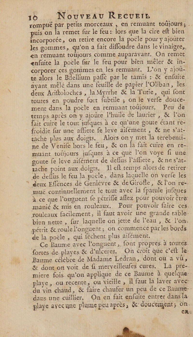 rompuë par petits morceaux , en remuant toüjours;. “puis on la remet fur le feu :: lors que la’ cire eft bien incorporée, on retire encore la poële pour y ajouter les sommes, qu'on a fait difloudre dans le vinaigre,. en remuant tohjours comme auparavant. On remet enfuite la poële fur le feu pour bien mêler &amp; in- corporer ces sommes en les remuant. L’on y ajoû- te alors le Bdellium paflé par le tamis : &amp; enfuite ayant mêlé dans une feuille de papier lOliban, les. deux Ariftoloches , la Myrrhe &amp; la Tutie, qui font toutes en poudre fort fubtile ; on le verfe douce- ment dans la poële en remuant toujours. Peu de _  fait cuire le tout juiques à ce qu'une goute étant ré- froidie fur une affiete fe leve aifément , &amp; ne s’at-. tache plus aux doiots. Alors on y met la terebenti- ne de Venife hors le feu, &amp; on la fait cuire en re-- muant toûjours jufques à ce que l’on voye fi une. goute fe leve aifément de deflus Fafliete, &amp;nes’at- tache point aux doigts, 1 eft temps alors de retirer. de deffus le feu la potle, dans laquelle on verfe les deux Eflences dé Geniévre &amp; deGirofle, &amp; lon re-- muë continuellement le tout avec la fpatule jufques à. ce que l’onguent {fe pétrifle aflez pour pouvoir être: inanié &amp; mis en rouleaux. Pour pouvoir faire ces. rouleaux facilement, il faut avoir une grande table bien nette , fur laquelle on jette de l’eau , &amp; l'on. pétrit &amp; roule l’onguent; on.commence par les bords de la poële , qui féchent plus aifément. Ce Baume avec l’onguent ,. font propres. à toutes. fortes de playes &amp; d’ulceres. On croit que cet le- Baume célébre de Madame Ledran,. dont ou a vü, &amp; dont on voit de fi merveilleufes cures. La pre-. miere fois qu’on applique de ce Baume à quelque. playe, ou recente, ou vieille , il faut la laver avec: ‘du vin chaud, &amp; faire chaufer un peu de ce Baume- dans une cuillier. On en fait enfuite entrer dans la. playe avecune plume peuaprès, &amp; doucement; on .. CR