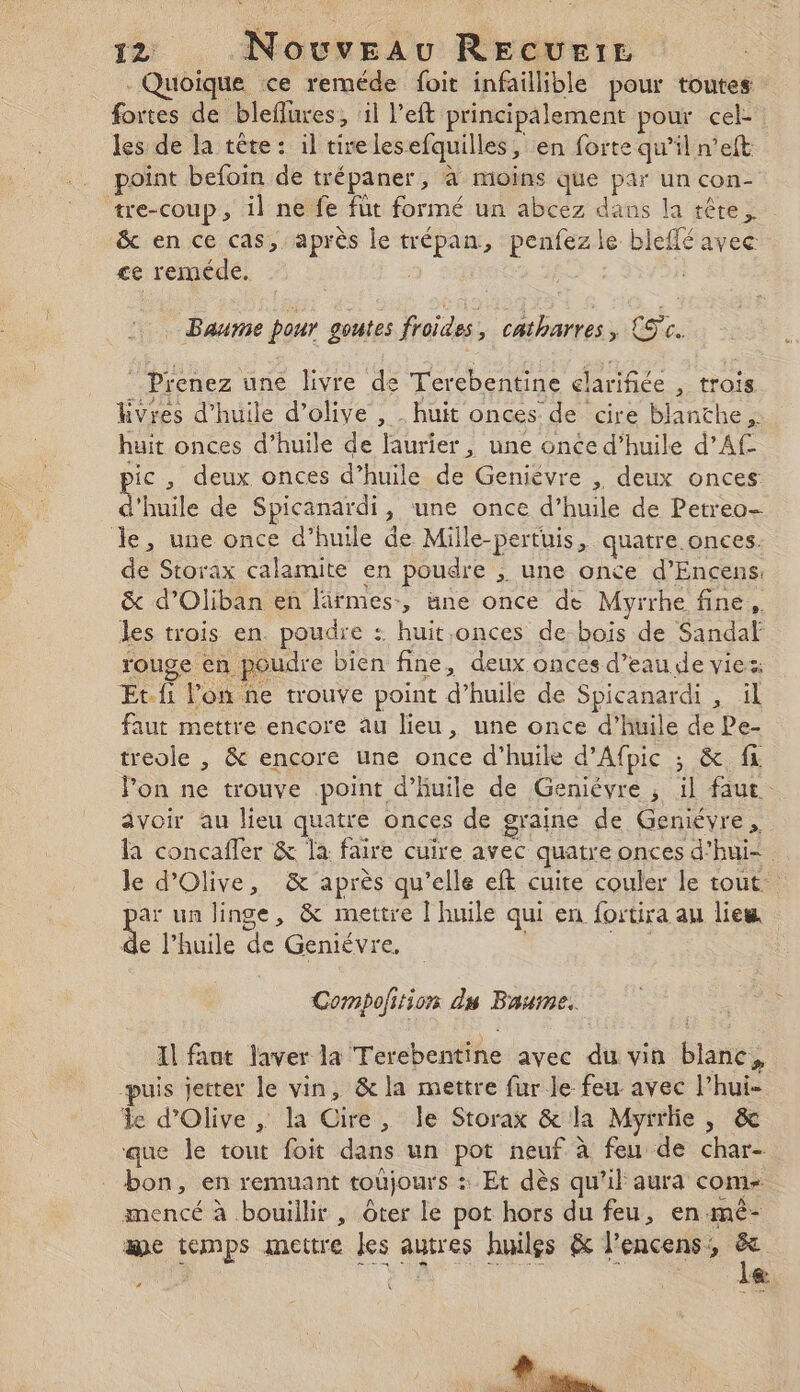 Quoique ce reméde foit infaillible pour toutes fortes de bleflures, ‘il left principalement pour cel les de la tête : il tirelesefquilles, en forte qu’il n’eft point befoin de trépaner, à moins que par un con- tre-coup, il ne fe fut formé un abcez dans la tête, &amp; en ce cas, après le trépan, penfezle bleffé avec &lt;e reméde. Baume pour goutes froides, catharres &gt;» LT. Prenez une livre de Terebentine elarifiée , trois Kvres d'huile d'olive , . huit onces de cire blanthe,. huit onces d’huile de laurier, une once d’huile d’Af sic , deux onces d’huile de Geniévre , deux onces L'ile de Spicanardi, une once d’huile de Petreo- le, une once d’huile de Mille-pertuis, quatre.onces. de Storax calamite en poudre , une once d’Encens. &amp; d’Oliban en firmes, ane once de Myrrhe fine, les trois en. poudre : huit.onces de-bois de Sandaf rouge en poudre bien fine, deux onces d’eau de viez Et.fi lon ñne trouve point d’huile de Spicanardi , ül faut mettre encore au lieu, une once d'huile de Pe- treole , &amp; encore une once d'huile d’Afpic ; &amp; fi Fon ne trouve point d'huile de Geniévre , il faut. avoir au lieu quatre onces de graine de Gemévre, la concafler &amp; la faire cuire avec quatre onces d’hui- le d'Olive, &amp; après qu'elle eft cuite couler le tout par un linge, &amp; mettre l'huile qui en fortira au lieu de l'huile de Geniévre, pie Compolition ds Baume. Il fant laver la Terebentine avec du vin blanc, puis jetter le vin, &amp; la mettre fur le feu avec lPhui- le d'Olive , la Cire, le Storax &amp; la Myrrlie , &amp; que le tout foit dans un pot neuf à feu de char- bon, en remuant toujours : Et dès qu'il aura com mencé à bouillir , ôter Le pot hors du feu, en mê- Ne AE SR û le