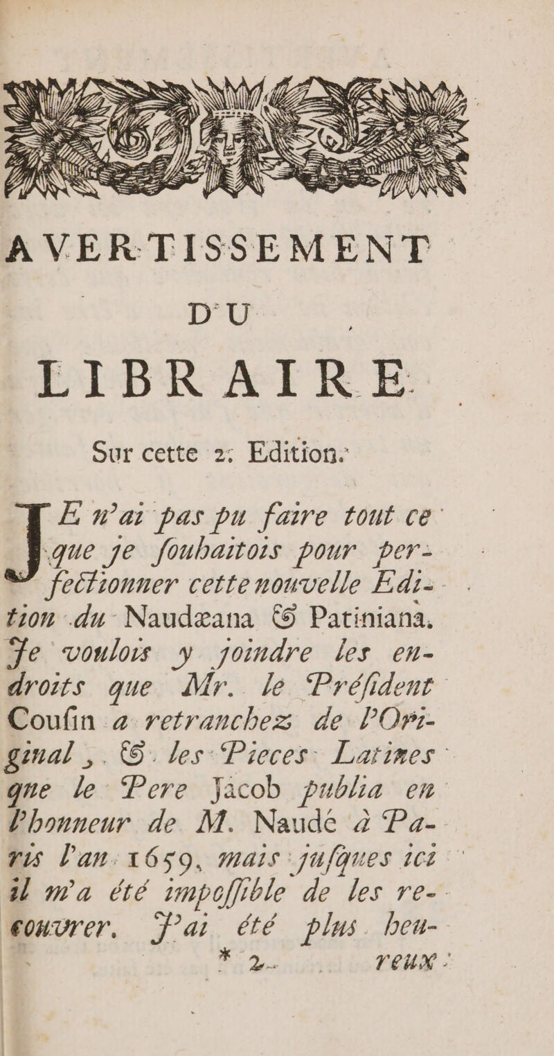 A VERTISSEMENT D'U LIBRAIRE Sur cette 2: Edition. E nai pas pu faire tout ce: 41” je foubaitois pour per: ” fectionner cette nouvelle Edi- tion du Naudæana © Patiniana. Je voulors y joindre Les en- droits que dr. le Préfident Coufin z retranchez de lOr:- ginal ,. ©. les Pieces Larimes gne le Pere Jacob publia en l'honneur de M. Naude à Pa- vis l'an: 1659, mais juques 101 1 m'a été 1mpoflible de les re- œonvrer. ai été plus bou- | FE Ds nie vo FERME :