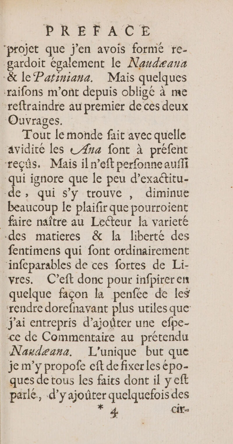 ‘projet que j'en avois forme re- gardoit également le Nandæana &amp; le Pafiniana. Mais quelques raifons m'ont depuis oblige à me “reftraindre au premier de ces deux Ouvrages. Tout le monde fait avec quelle avidité les 474 font à préfent teçüs. Mais il n’eft perfonneauffi qui ignore que le peu d’exactitu- de, qui s’y trouve , diminue beaucoup le plaifir que pourroient _ faire naître au Lecteur la variete des matieres &amp; la liberté des fentimens qui font ordinairement ‘infeparables de ces fortes de Li- vres. C’eft donc pour infpireren quelque façon la penfée de les rendre dorefnavant plus utiles que: J'ai entrepris d’ajoûter une efpe- ce de Commentaire au prétendu Naudzana. L'unique but que je m’y propofe eft de fixer les épo- ques de tous les faits dont il y eft parle, d’yajoûter quelquefois des ü a Cir=