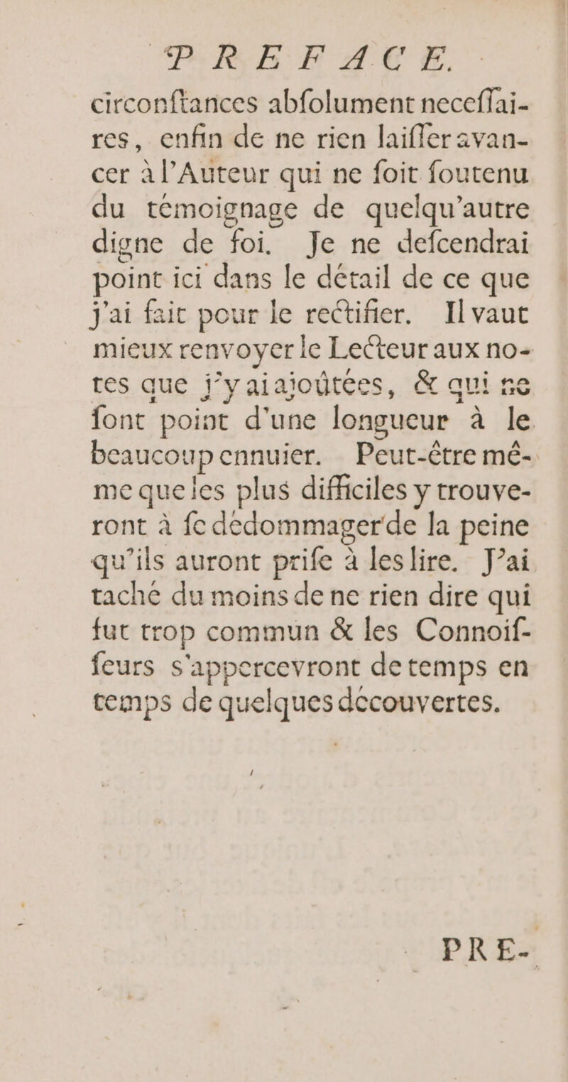 PRE EF AU E. circonftances abfolument neceffai- res, enfin de ne rien laifleravan- cer à l’Auteur qui ne foit foutenu du témoignage de quelqu’autre digne de foi. Je ne defcendrai point ici dans le détail de ce que j'ai fait pour le rectifier. Ilvaut mieux renvoyer le Lecteur aux no- res que j’yaiaioûtées, &amp; qui ne font point d'une longueur à le beaucoup ennuier. Peut-être mé- me queles plus difficiles y trouve- ront à fe dedommagerde la peine qu’ils auront prife à leslire. J'ai tache du moins de ne rien dire qui fut trop commun &amp; les Connoif- feurs s'appercevront detemps en temps de quelques decouvertes.