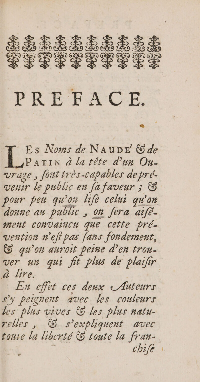 5 F Es Noms de NaAubDE © de 4PATIN à la téte d'un Ou- vrage , fout très-capables de pré- venir le public en fa faveur ; © pour peu qu’on fe celui qu'on donne au public , on fèra aie. ment CONVaincu que Cette pré- vention nel pas [ans fondement, &amp;© qu'on auroit peine den trou- ver un qui fit plus de plailir à dire. | En effet ces deux e Auteurs s'y peignent avec les couleurs les plus vives © les plus natu- relles ; © s'expliquent avec toute la liberté ÀS toute la fran- Ë chifé :