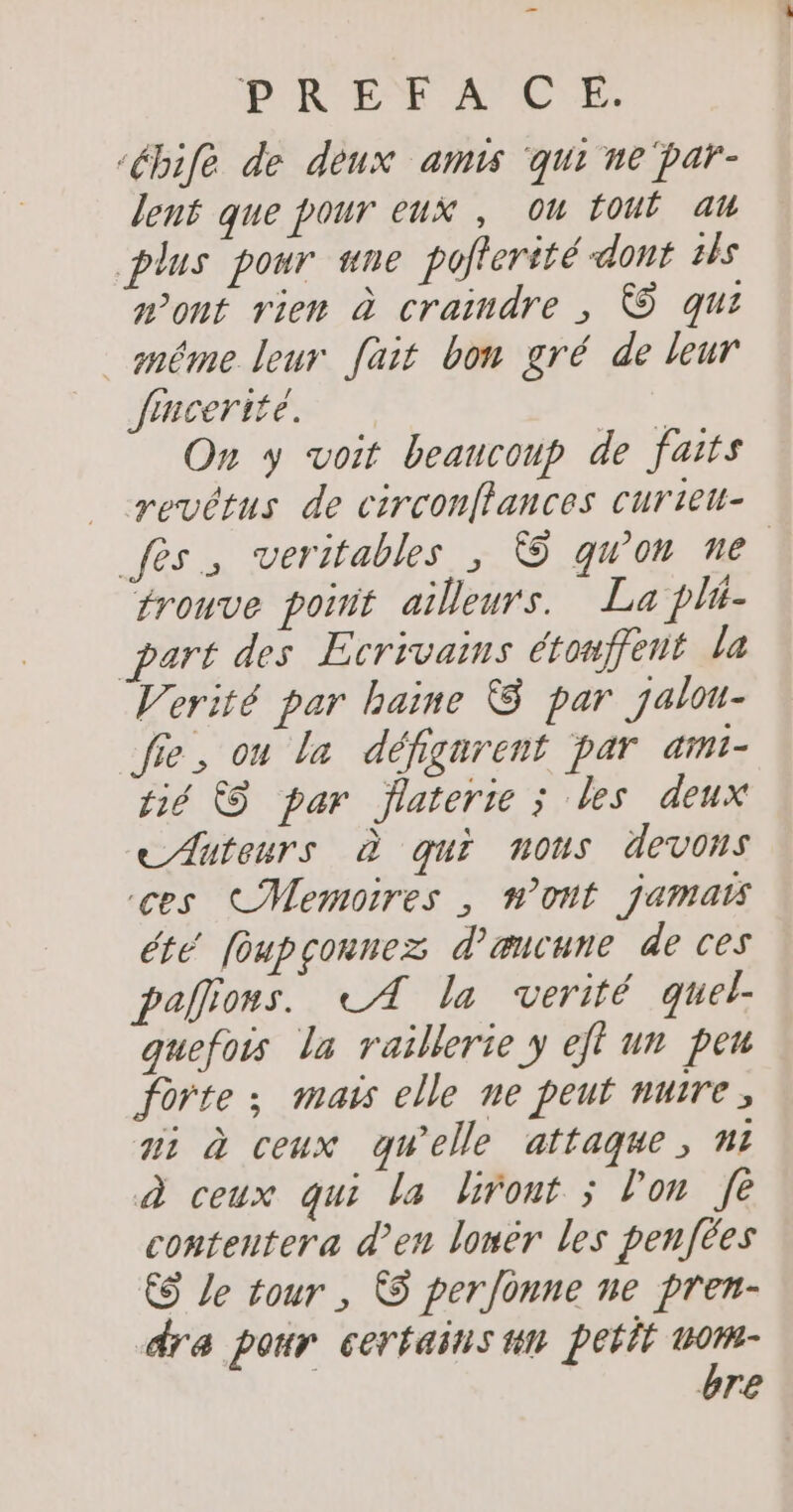 ‘ébife de deux amis ‘qui ne par- lent que pour eux , on fout ak plus pour ne poterité-dont 1 wont rien à craindre , © qui méme leur fait bon gré de leur Jfrncerité. | On y voit beaucoup de faits revêtus de circonflances curiet- fes; veritables, 5 qu'on ne trouve poñit ailleurs. La phi- part des Ecrivains étonffeut la Verité par haine &amp; par jalou- fie, on la défignrent par ami- fié &amp;S par flaterie ; les deux Auteurs à qui nous devons ces CMemoires , n’ont jamais été foupçonnez d’æuvune de ces palions. LA la verité quel. quefois la raillerie y eff un pen forte ; mais elle ne peut nuire, ai à ceux qu'elle attaque, ni à ceux qui la liront ; l’on fe contentera d’en lonèr les penfées € Le tour , © perfonne ne pren- dre pour certains tn petit rss bre