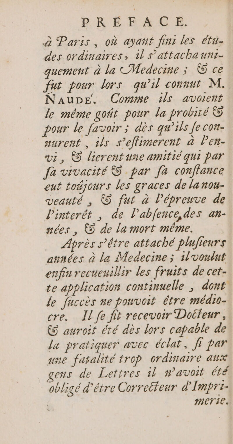 à Paris, où ayant fin: les étu- des ordinaires, 1l s’attachauns- quement à la CMedecine ; © ce fut pour lors qu’il connut M. NauDEe. Comme ils avotent le même goût pour la probiré &amp; pour le favoir ; dès qu’ils Je con- aurent , ils s’eflimerent à Pen- vi, © lierentune amitié qui par fa vivacité © par [a conflance eut tojours les graces de la nou- veauté , À fut à l’épreuve de l'interét , de l’abfence,des an- gées , ÀS de la mort même. Après s'être attaché plufieurs années à le Medecine; 1lvoutut enfin recueuillir les fruits de cet- te application continuelle , dont le fuccès ne pouvoit être médio- cre. Il fe fit recevoir Doifeur , ES auroit été dès lors capable de Ja pratiquer avec éclat, Ji par une fatalité trop ordinaire aux ens de Lettres il wavoit été obligé d’étre Correëteur d'Impri- merite.