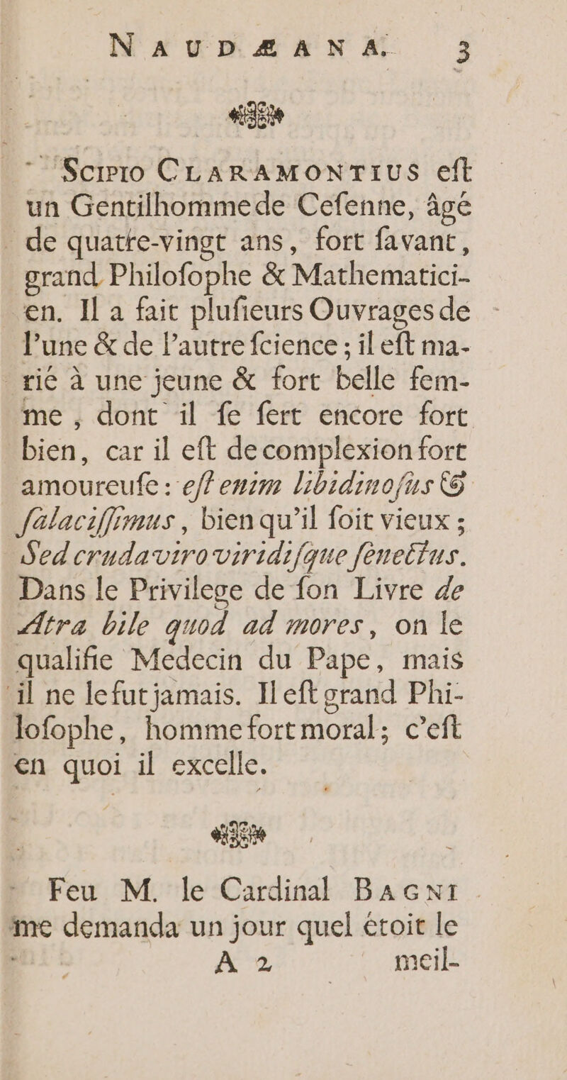 #5 _* Scrro CLARAMONTIUS eft un Gentilhommede Cefenne, âge de quatte-vingt ans, fort favant, grand Philofophe &amp; Mathematici. en. Il a fait plufieurs Ouvrages de Pune &amp; de Pautre fcience ; il eft ma- _rié à une jeune &amp; fort belle fem- me , dont il fe fert encore fort bien, car il eft de complexion fort amoureufe : eff enim libidinofus © falaciffimus, bien qu’il foit vieux ; Sedcrudaviroviridifque fénettus. Dans le Privilege de fon Livre 4e ÆAtra bile quod ad mores, on le qualifie Medecin du Pape, mais il ne lefutjamais. Ileft grand Phi- lofophe, hommefortmoral; c’eft en quoi il excelle. 25 Feu M. le Cardinal BacNt me demanda un jour quel étoit le À 2 meil-