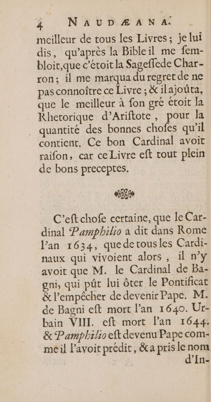 mcilleur de tous les Livres; je lui dis, qu'après la Bibleil me fem- bloit,que c’éroit la Sageffede Char - ton: il me marqua du regret de ne pas connoftre ce Livre ; &amp; ilajoüûta, que le meilleur à fon gré étoit la Rhetorique d’Ariftote, pour la . quantité des bonnes chofes qu’il contient. Ce bon Cardinal avoit raifon, car ce Livre eft tout plein de bons preceptes. Le 0 C’eft chofe certaine, que le Car- dinal Pampbhilio a dit dans Rome lan 1634, quedetousles Cardi- naux qui vivoient alors , il n°y avoit que M. le Cardinal de Ba- gni, qui pût lui ôter le Pontificat &amp; l'empêcher de devenir Pape. M. de Bagni eft mort l'an 1640. Ur- bain VIII. eft mort lan 1644. &amp; Pamphilio eft devenu Pape com- me il l’avoit prédit, &amp;a pris le nos ‘’In-