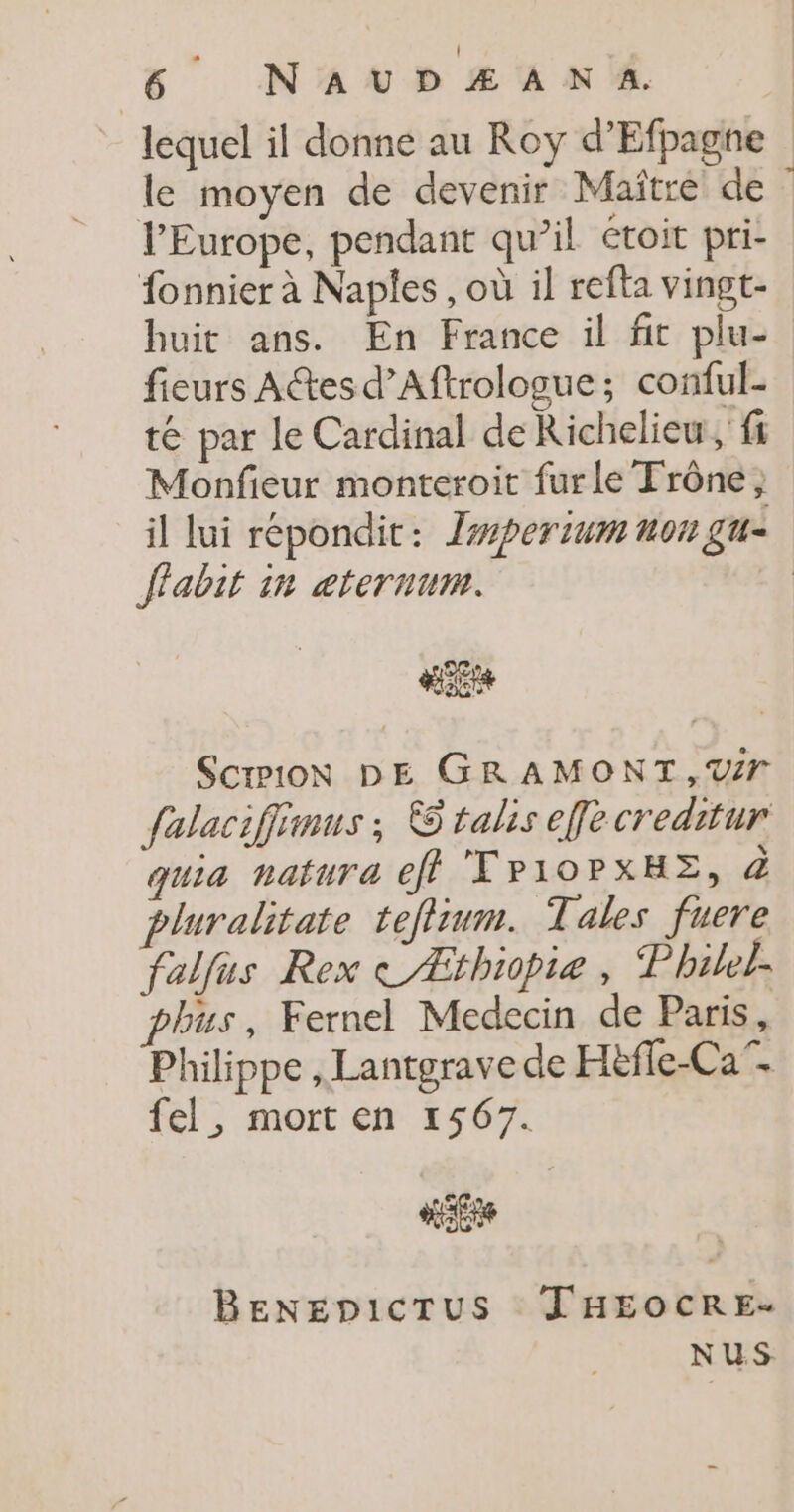 lequel il donne au Roy d’Efpagne le moyen de devenir Maître de l’Europe, pendant qu’il étoit pri- fonnier à Naples , où il refta vingt- huit ans. En France il fit plu- fieurs Actes d’Aftrologue; conful- té par le Cardinal de Richelieu, fi Monfieur monteroit furle Trône; il lui répondit: Zsperium non gu- flabit in æternum. HER SCIPION DE GRAMONT,V# falaciffinus ; &amp; talis effè creditur quia natura eff TP10PXHE, à pluralitate teflium. Tales fuere falfus Rex CÆthiopte , P hilel- phus, Fernel Medecin de Paris, Philippe , Lantgrave de Hëfe-Ca” fel, mort en 1567. He BENEDICTUS JHEOCRE- NUS