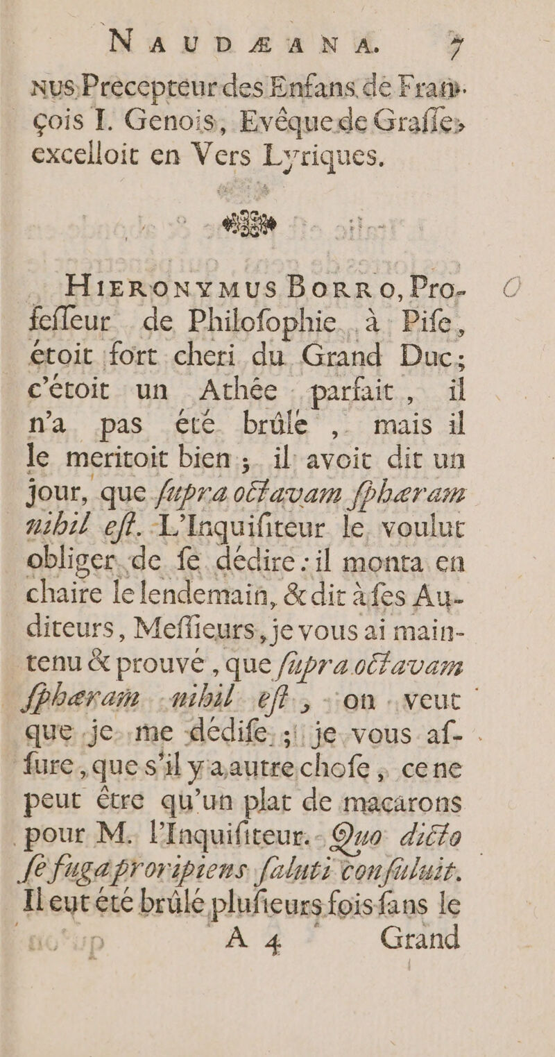 NaAUDÆA NA. » NUS Preccpteurdes Enfans de Fran. | Çois I. Genois, Evêquede Graffe: excelloit en Vers Hausse. PE HiERONYMUS BorRo, Pro- feffeur de Philofophie.. à: Pife, étoit fort cheri du Grand Duc; c'étoit un Athée parfait , il n'a pas €té brûle , mais il le meritoit bien; il avoit dit un nib1l eft. L'Anquifiteur le, voulut obliger de fe dédire :il monta en chaire le lendemain, &amp;dit afes Au- diteurs, Meffieurs, je vous ai main- tenu &amp; prouvé ,que (er a cfa var fure,ques il ya autre chofe ; cene peut Etre qu’un plat de macarons {efugaproripiens [ilnti confuluit. Ileytéte brüle plufieurs fois fans le .n À 4 Grand