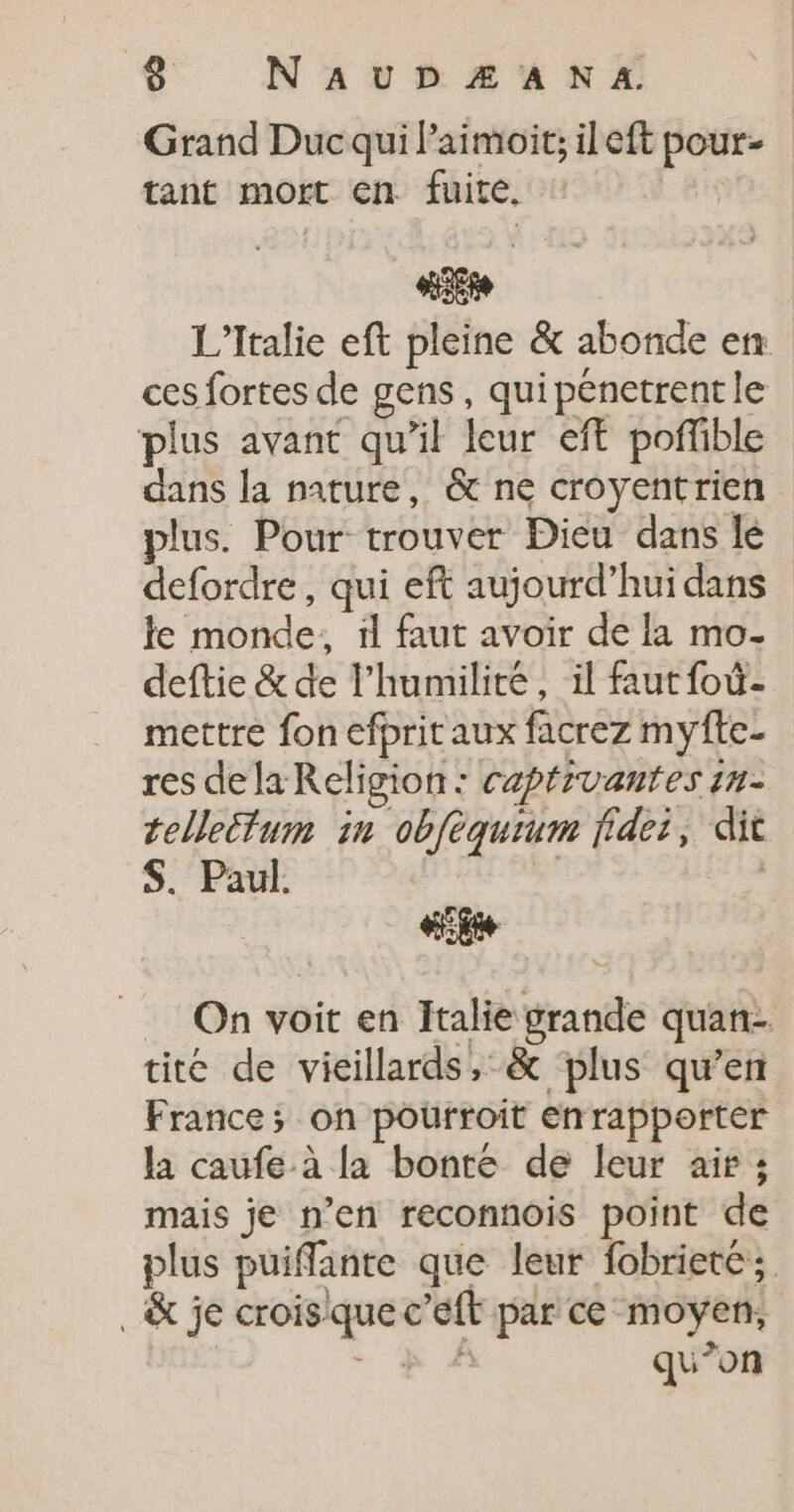 &lt; N'AUDZÆANA. Grand Duc qui l’aimoit; il eft pour- tant mort en. fuite. LEE à L'Italie eft pleine &amp; abonde en: ces fortes de gens, qui pénetrent le plus avant qu’il leur eff poffible dans la nature, &amp; ne croyentrien plus. Pour trouver Dieu dans le defordre, qui eft aujourd’hui dans le monde, 1l faut avoir de la mo- deftie &amp; de l'humilité, il faut foû- mettre fon efprit aux facrez myfte- res de laReligion: capéivantes in- tellectum in obfèquium fidet, dit S. Paul. | LE à On voit en Italie grande quan tite de vieillards, &amp; plus qu’en France; on pourroit enrapporter la caufe à la bonte de leur air ; mais je n’en reconnois point de plus puiffante que leur fobrieté ; _&amp; je croisque c’eft par ce moyen, s FA qu’on Le