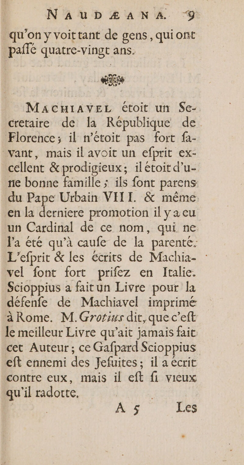qu'on y voit tant de gens, qui ont _ paffé quatre-vingt ans. ait MaACHIiAVEL étoit un $e- cretaire de la République de. Florence; il n’étoit pas fort fa- vant, mais il avoit un efprit ex- cellent &amp;prodigieux; il étoit d’u- ne bonne famille ; ils font parens du Pape Urbain VIII. &amp; même en la derniere promotion il ya eu un Cardinal de ce nom, qui ne l'a été qu’à caufe de la parenté. L'efprit &amp; les écrits de Machia- vel font fort prifez en Italie. Scioppius a faitun Livre pour la défenfe de Machiavel imprimé a Rome. M.Grorius dit, que c’eft le meilleur Livre qu’ait jamais fait cet Auteur; ce Gafpard Scioppius eft ennemi des Jefuites; il a ecrit contre eux, mais il eft fi vieux qu'il radotte, | À 5 Les