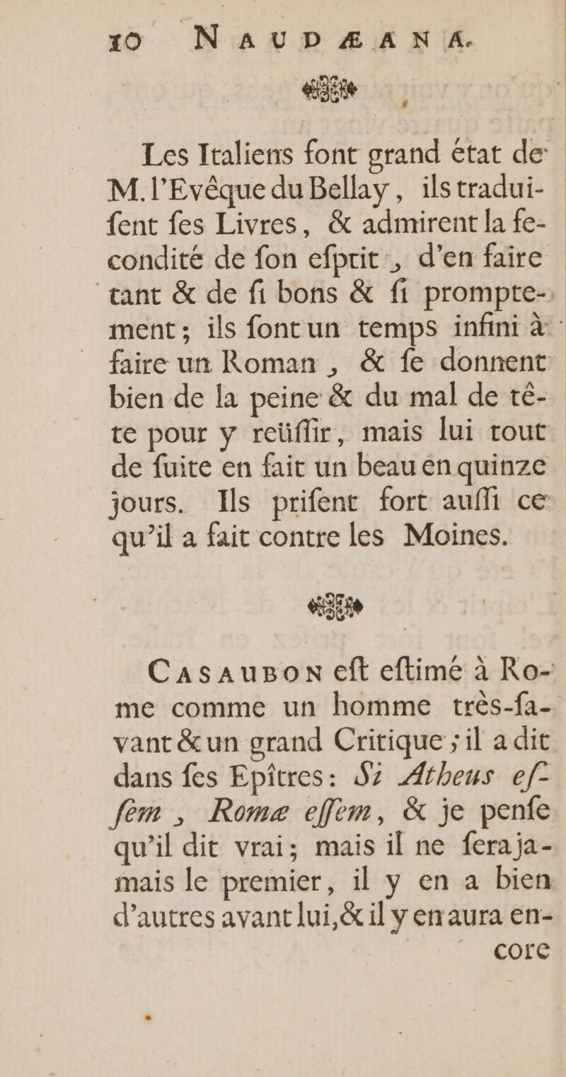 «site Les Italiens font grand état de M. l'Evêque du Bellay, ils tradui- {ent fes Livres, &amp; admirent la fe- condité de fon efprit, d’en faire tant &amp; de fi bons &amp; fi prompte-: ment; ils fontun temps infini à faire un Roman , &amp; fe donnent bien de la peine &amp; du mal de té- te pour y reüflir, mais lui tout de fuite en fait un beau én quinze jours. Ils prifent fort auffi ce qu’il a fait contre les Moines. «gs Casaugon eft eftime à Ro- me comme un homme très-fa- vant &amp;un grand Critique ; il a dit dans fes Epîtres: $z Æfheus ef- fem , Romz effèm, &amp; je penfe qu'il dit vrai; mais il ne feraja- mais le premier, il y en a bien d’autres avant lui,&amp; il y en aura en- core