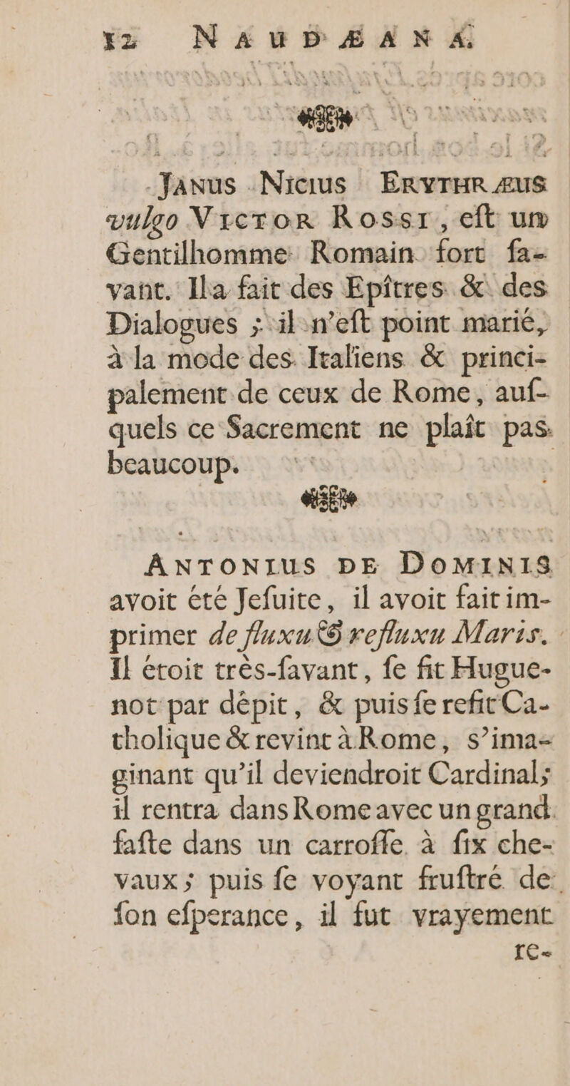 xz NAUD Æ AN 4. Janus .Nicius ERYTHR Æus vulgo VNicror Rossr,eft um Gentilhomme: Romain fort fa- vant. Ila fait des Epîtres &amp;: des Dialogues ; ‘il n’eft point marié, à la mode des. Italiens &amp; princi- palement de ceux de Rome, auf- quels ce Sacrement ne plaît pas. beaucoup. | ŒiEte AÂANTONIUS DE DOMINIS avoit été Jefuite, il avoit fait im- primer de fluxu KO refluxu Maris. I! etoit très-favant, fe fit Hugue- not par dépit, &amp; puisfe refit Ca- tholique &amp; revint àRome, s’ima- ginant qu’il deviendroit Cardinal; il rentra dans Rome avec un grand. fafte dans un carrofile à fix che- vaux; puis fe voyant fruftré de. fon efperance, il fut vrayement te