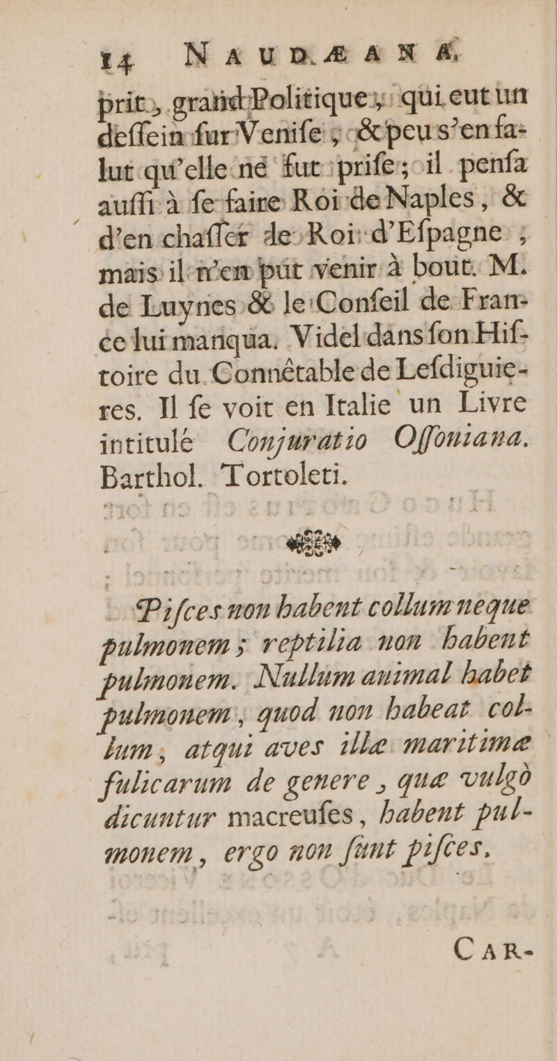 prit, grañdPolitique;: qui eutun deffein fur Venife ; -&amp;peus’enfa: lut qu’elle né fucprife; il penfa _ auffi à f faire Roi de Naples, &amp; d'en chaffer de Roi d’Efpagne ; mais il-nem püt venir à bout. M. de Luynes &amp; le:Confeil de Fran: ée fuimariqua. Videldans fon Hif- toire du Connétable de Lefdiguie- res. Il fe voit en Italie un Livre intitulée Conjuratio Ofonrana. Barthol. Tortoleti. “En = Pifces non babent collumneque pulmonem; reptilia non babent pulmonem.: Nullim antmal babet pulmonem, quod n07 babeat col lum, atqui aves ille maritime fulicarum de genere , qua vulgd dicuntur macreufes, habent pul- monem, ergo non fünt pifes. CaR-