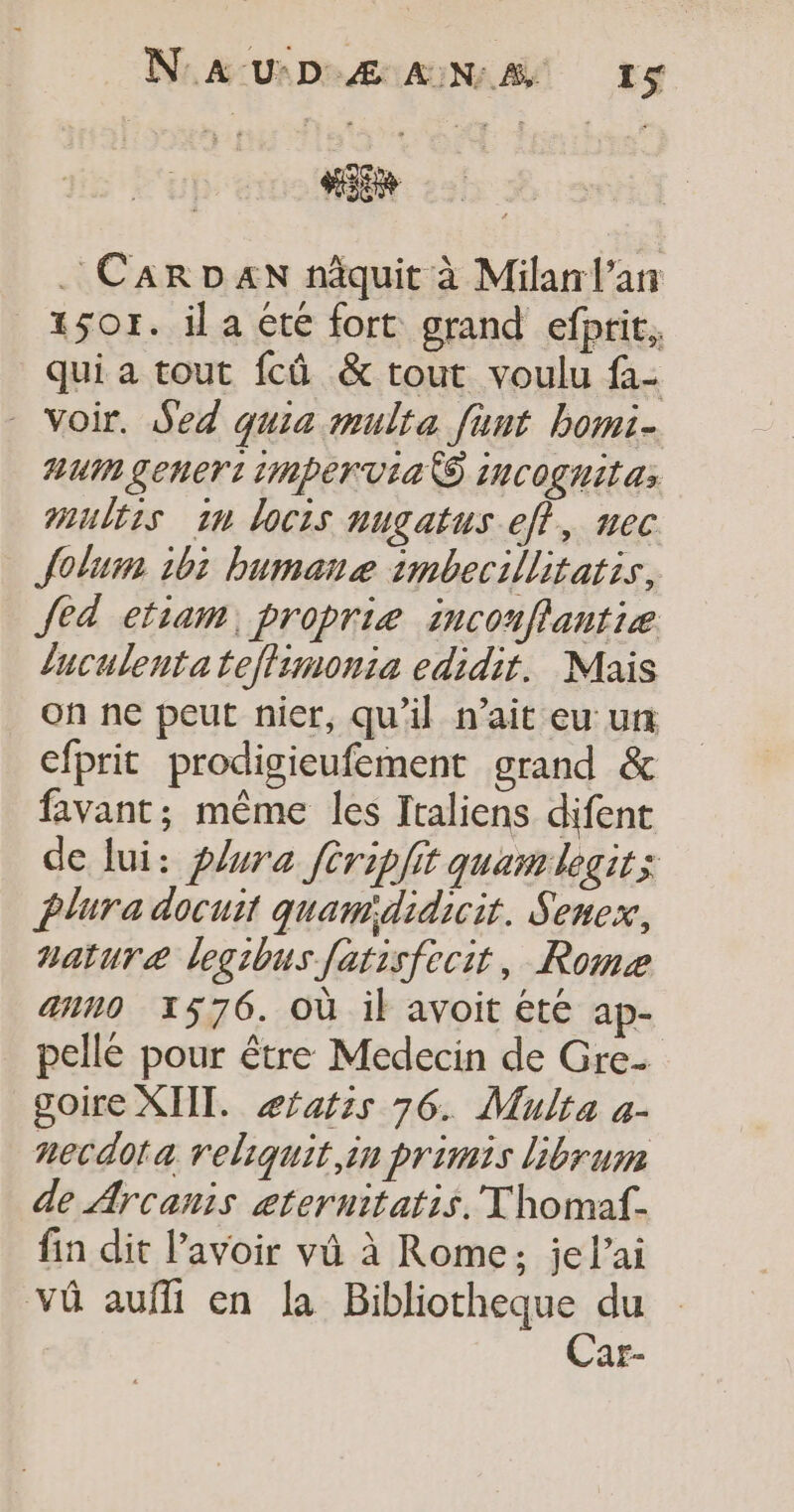 Hi . CARDAN nâquit à Milan l'an _1sor. il a été fort grand efprit, qui a tout fcû &amp; tout voulu fa- - Voir. Sed quia multa funt bomi- HUM Lenert imper Via S incoghitas multis in locis nugatus ef}, nec Jolum 105 bumanæ imbecillitatis, fed etiam, proprie inconflantiæ luculenta tejlimonia edidit. Mais on ne peut nier, qu'il n'ait eu un cfprit prodigieufement grand &amp; favant; même les Italiens difent de lui: plura fériplit quamlegit; Plura docuit quam'didicit. Senex, nature legibus fatisfecit, Rome ann0 1576. où il avoit été ap- pellé pour être Medecin de Gre- goire XIII. æfafzs 76. Mulra a- necdota reliquit,in primis librum de Arcanis æternitatis. Thomaf- fin dit l'avoir vû à Rome; jel’ai vû aufli en la Bibliotheque du | Car-