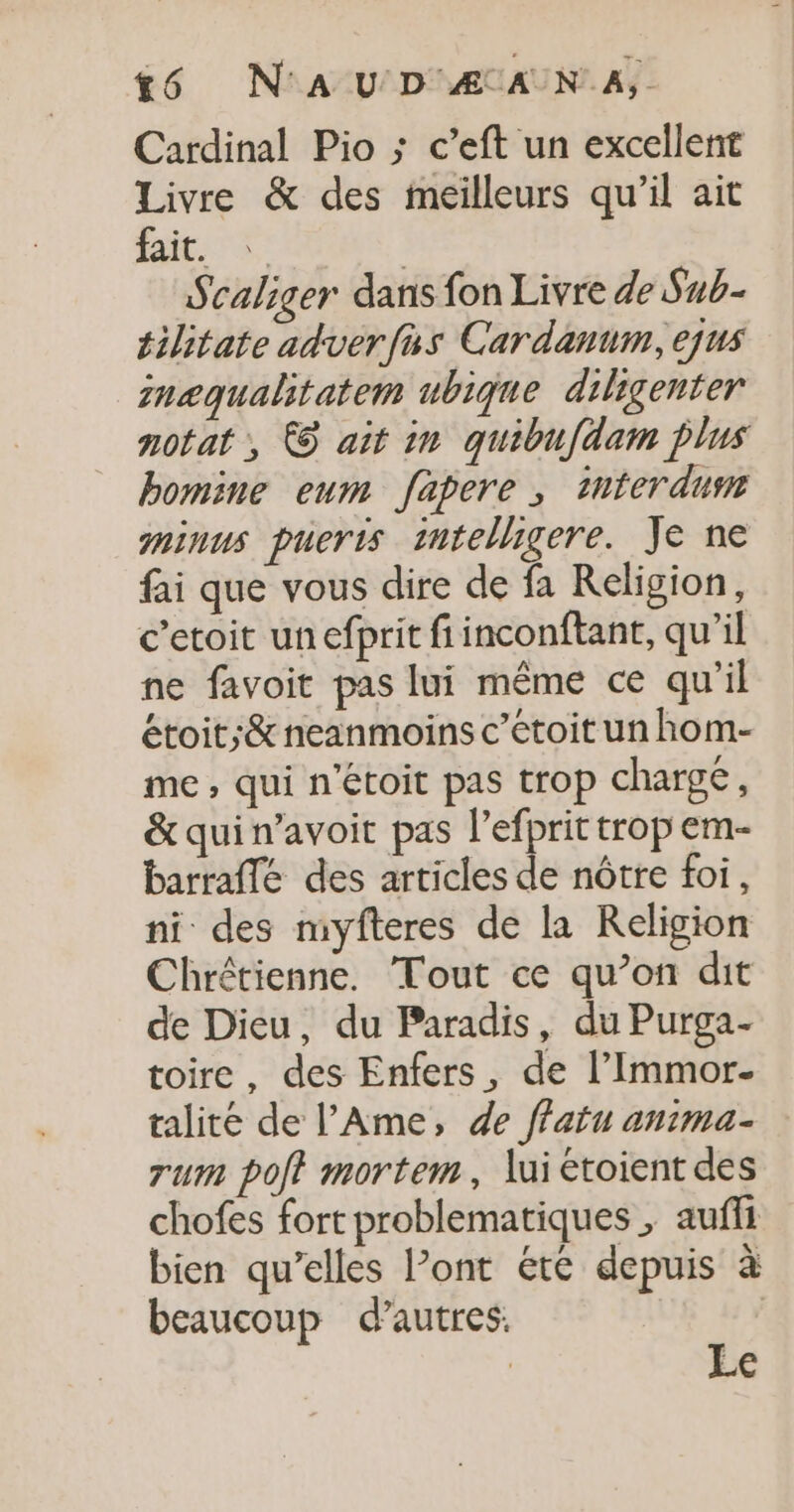 6 N'AU D ÆAANA,. Cardinal Pio ; c’eft un excellent Livre &amp; des meilleurs qu’il ait fait. 5 | Scaliger dans fon Livre de Sub- tilitate adverfus Cardanum, ejus mnæqualitatem ubique diligenter notat , € ait in quibufdam plus bomine eum fapere ; tnterdusr gninus pueris tmtelligere. Je ne fai que vous dire de fa Religion, c’etoit un efprit fiinconftant, qu’il ne favoit pas lui même ce qu'il étoit;&amp; neanmoins c’étoit un hom- me, qui n'étoit pas trop chargé, &amp;quin’avoit pas l’efprit trop em- barraflé des articles de nôtre foi, ni des myfteres de la Religion Chrétienne. Tout ce qu’on dit de Dieu, du Paradis, du Purga- toire, des Enfers, de l’Immor- talité de l’'Ame, de ffatu anima- rum pot mortem, lui étoient des chofes fort problematiques ; aufli bien qu’elles l’ont été depuis à beaucoup d’autres, | | Le